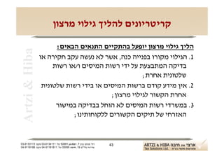 ‫קריטריונים להליך גילוי מרצון‬

                      ‫הליך גילוי מרצון יופעל בהתקיים התנאים הבאים:‬
 ‫‪Artzi & Hiba‬‬

                ‫1. הגילוי מקורו בפנייה כנה, אשר לא נעשה עקב חקירה או‬
                     ‫בדיקה המתבצעת על ידי רשות המיסים ו/או רשות‬
                                                   ‫שלטונית אחרת;‬
                 ‫2. אין מידע קודם ברשות המיסים או בידי רשות שלטונית‬
                                        ‫אחרת הקשור לגילוי מרצון;‬
                      ‫3. במשרדי רשות המיסים לא הוחל בבדיקה במישור‬
                            ‫האזרחי של תיקים הקשורים ללקוחותינו;‬


‫רח' מנחם בגין 7, רמת-גן 18625 טל: 1114316-30 פקס: 3113316-30‬   ‫34‬
‫שדרות פלי"ם 61, חיפה 59033 טל: 11818119-40 פקס: 8818119-40‬
 
