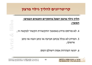 ‫קריטריונים להליך גילוי מרצון‬

                            ‫הליך גילוי מרצון יופעל בהתקיים התנאים הבאים-‬
 ‫‪Artzi & Hiba‬‬
                                                                 ‫המשך:‬

                ‫4. לא פורסם מידע באמצעי התקשורת הקשור לבקשה זו;‬

                         ‫5. המידע לא נכלל בכתב תביעה או כתב הגנה או כתב‬
                                                            ‫אישום;‬

                                                               ‫6. יוגשו הצהרות אמת וישולם המס.‬

‫רח' מנחם בגין 7, רמת-גן 18625 טל: 1114316-30 פקס: 3113316-30‬      ‫44‬
‫שדרות פלי"ם 61, חיפה 59033 טל: 11818119-40 פקס: 8818119-40‬
 