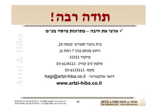 ‫תודה רבה!‬
                                   ‫‪ ‬ארצי את חיבה – פתרונות מיסוי בע"מ‬
 ‫‪Artzi & Hiba‬‬

                                        ‫בית גיבור ספורט קומה 02,‬
                                         ‫רחוב מנחם בגין 7 רמת גן,‬
                                               ‫מיקוד 12525.‬
                                       ‫טלפון )רב קווי(: 1114316-30‬
                                             ‫פקס: 3113316-30‬
                                  ‫דואר אלקטרוני: ‪hagi@artzi-hiba.co.il‬‬
                                                ‫‪www.artzi-hiba.co.il‬‬


‫רח' מנחם בגין 7, רמת-גן 18625 טל: 1114316-30 פקס: 3113316-30‬   ‫64‬
‫שדרות פלי"ם 61, חיפה 59033 טל: 11818119-40 פקס: 8818119-40‬
 
