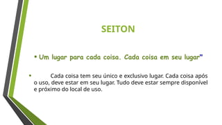 SEITON
• Um lugar para cada coisa. Cada coisa em seu lugar"
• Cada coisa tem seu único e exclusivo lugar. Cada coisa após
o uso, deve estar em seu lugar. Tudo deve estar sempre disponível
e próximo do local de uso.
 