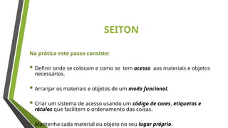 SEITON
Na prática este passo consiste:
 Definir onde se colocam e como se tem acesso aos materiais e objetos
necessários.
 Arranjar os materiais e objetos de um modo funcional.
 Criar um sistema de acesso usando um código de cores, etiquetas e
rótulos que facilitem o ordenamento das coisas.
 Mantenha cada material ou objeto no seu lugar próprio.
 