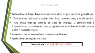 Nova atitude : LIMPE NÃO SUJANDO
 Todos devem deixar ferramentas e utensílios limpos antes de guardá-los.
 Diariamente, retirar pó e sujeira dos pisos, paredes, teto, e locais usados.
 Não existe exceção quando se trata de limpeza. O objetivo não é
impressionar os visitantes, mas proporcionar o ambiente ideal para se
obter a qualidade total.
 As mesas, armários e móveis devem estar limpos.
 Nada deve ser jogado no chão.
Como manter a conservação?
 