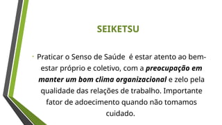 SEIKETSU
• Praticar o Senso de Saúde é estar atento ao bem-
estar próprio e coletivo, com a preocupação em
manter um bom clima organizacional e zelo pela
qualidade das relações de trabalho. Importante
fator de adoecimento quando não tomamos
cuidado.
 