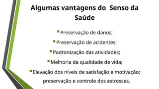Algumas vantagens do Senso da
Saúde
Preservação de danos;
Preservação de acidentes;
Padronização das atividades;
Melhoria da qualidade de vida;
Elevação dos níveis de satisfação e motivação;
preservação e controle dos estresses.
 