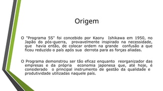Origem
O "Programa 5S" foi concebido por Kaoru Ishikawa em 1950, no
Japão do pós-guerra, provavelmente inspirado na necessidade,
que havia então, de colocar ordem na grande confusão a que
ficou reduzido o país após sua derrota para as forças aliadas.
O Programa demonstrou ser tão eficaz enquanto reorganizador das
empresas e da própria economia japonesa que, até hoje, é
considerado o principal instrumento de gestão da qualidade e
produtividade utilizadas naquele país.
 