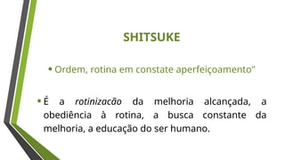 SHITSUKE
•Ordem, rotina em constate aperfeiçoamento"
•É a rotinizacão da melhoria alcançada, a
obediência à rotina, a busca constante da
melhoria, a educação do ser humano.
 