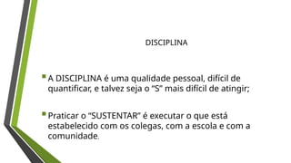 A DISCIPLINA é uma qualidade pessoal, difícil de
quantificar, e talvez seja o “S” mais difícil de atingir;
Praticar o “SUSTENTAR” é executar o que está
estabelecido com os colegas, com a escola e com a
comunidade.
DISCIPLINA
 
