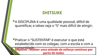 SHITSUKE
A DISCIPLINA é uma qualidade pessoal, difícil de
quantificar, e talvez seja o “S” mais difícil de atingir;
Praticar o “SUSTENTAR” é executar o que está
estabelecido com os colegas, com a escola e com a
comunidade.
Objetivo : Manter uma atitude de esforço contínuo por
parte de todos
 