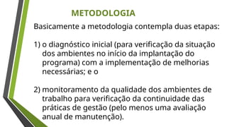 METODOLOGIA
Basicamente a metodologia contempla duas etapas:
1) o diagnóstico inicial (para verificação da situação
dos ambientes no início da implantação do
programa) com a implementação de melhorias
necessárias; e o
2) monitoramento da qualidade dos ambientes de
trabalho para verificação da continuidade das
práticas de gestão (pelo menos uma avaliação
anual de manutenção).
 