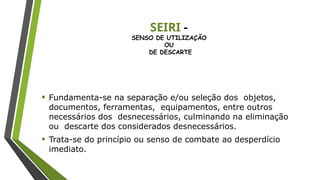 SEIRI -
SENSO DE UTILIZAÇÃO
OU
DE DESCARTE
• Fundamenta-se na separação e/ou seleção dos objetos,
documentos, ferramentas, equipamentos, entre outros
necessários dos desnecessários, culminando na eliminação
ou descarte dos considerados desnecessários.
• Trata-se do princípio ou senso de combate ao desperdício
imediato.
 