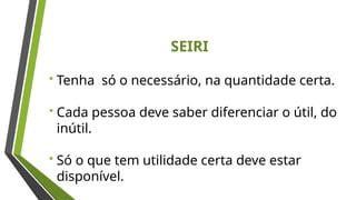 SEIRI
 Tenha só o necessário, na quantidade certa.
 Cada pessoa deve saber diferenciar o útil, do
inútil.
 Só o que tem utilidade certa deve estar
disponível.
 