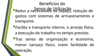 Benefícios do
Senso de Utilização
Reduz a necessidade de espaço, redução de
gastos com sistemas de armazenamento e
transporte.
Facilita o transporte interno, o arranjo físico,
a execução do trabalho no tempo previsto.
Traz senso de organização e economia,
menor cansaço físico, maior facilidade de
operação.
 