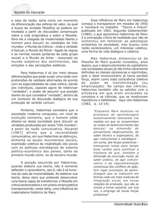 95Revista da Educação
Universidade Guarulhos
o caos da razão, seria como um momento
de diferenciação das esferas de valor, na qual
a busca da verdade filosófica só poderia ser
revelada a partir de discussões consensuais
sobre a vida pragmática e sobre a filosofia.
Para ele a chegada da modernidade liberta o
homem para discutir as validades de três
mundos: o Mundo da Ciência - onde a verdade
é factual; o Mundo da Moral - ligado às regras
e as normas sociais (próprias de cada grupo
social) e o Mundo da Artes - associado ao
mundo subjetivo dos sentimentos, das
emoções e das percepções estéticas.
Para Habermas é só por meio dessas
diferenciações que pode surgir uma razão com
pretensões de validade alternadas de acordo
com as especialidades de cada esfera, dando
aos indivíduos, capazes agora de relativizar
“verdades”, o poder de assumir sua posição
diante do que considera “verdade”, dentro de
um contexto de discussão dialógica de sua
produção de sentido comum.
Portanto, Habermas considera que a
sociedade moderna conquistou um nível de
evolução tamanha, que o homem pôde
afastar-se desta sociedade para discutir as
verdades produzidas por esses “três mundos”,
a partir da razão comunicativa. Rouanet
(1987) afirma que a racionalidade
comunicativa, em que Habermas se debruçou,
alimenta os atuais movimentos sociais,
expressão coletiva da insatisfação dos povos
com as políticas estratégicas do sistema
político-econômico dos países, tanto do
primeiro mundo como os de terceiro mundo.
A posição assumida por Habermas,
quando elabora sua teoria, não é somente
defender o racionalismo, isto é, não é só livrar-
nos do caos da irracionalidade. Ao elaborar sua
teoria, deixa claro que pretende desenvolver
uma teoria capaz de transformar a filosofia em
crítica esclarecedora e em práxis emancipatória
transparecendo, nesta idéia, uma influência do
materialismo histórico de Marx.
Essa influência de Marx em Habermas
começa a transparecer em meados de 1950
e resultará no trabalho “Teoria e Práxis”
publicado em 1963. Segundo Siebeneichler
(1989), o que aproximou Habermas de Marx
é a concepção crítica de realidade que não se
contentou em lamentar as patologias
existentes na sociedade, mas buscou uma
razão esclarecedora, um interesse coletivo,
uma forma de vida dialógica e coletiva.
Mas Habermas distanciou-se da
filosofia de Marx quando constatou, anos
depois, que o desenvolvimento do capitalismo
nas sociedades atuais já não tinha claramente
definidas as classes opressoras e reprimidas,
pois o ideal revolucionário já havia perdido
força, assim como toda consciência coletiva
de poder de transformação (ou
emancipação). No campo das ciências,
Habermas também não se satisfez com a
ortodoxia em que eram encarados os
conceitos e as ciências, que se mostravam
hipotéticos e falibilistas. Aqui cito Habermas
(1983, p. 13-14):
“Enquanto Marx localizou os
processos de aprendizagem
evolutivamente relevantes (na
medida em que se encaminham
as ondas de desenvolvimento das
épocas) na dimensão do
pensamento objetivamente, do
saber técnico e organizativo, do
agir instrumental e estratégico -
em suma, das forças produtivas -
emergiram nesse meio tempo
boas razões para justificar a
hipótese de que, também a
dimensão da convicção moral, do
saber prático, do agir comuni-
cativo e da regulamentação
consensual dos conflitos de ação,
tem lugar processos de apren-
dizagem que se traduzem em
formas cada vez mais maduras de
integração social, em novas
relações de produção, que são as
únicas a tornar possível, por sua
vez, o emprego de novas forças
produtivas”
 