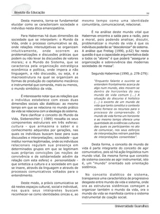 96Revista da Educação
Universidade Guarulhos
Desta maneira, torna-se fundamental
elucidar como se caracterizam sociedade e
indivíduo nesta ética emancipatória.
Para Habermas há duas dimensões da
sociedade que se interpelam: o Mundo da
Vida, onde o processo comunicativo se dá,
onde relações intersubjetivas se organizam
intuitivamente, onde ocorrem as
problematizações e discussões práticas que
podem ou não levar às discussões de valores
morais; e o Mundo do Sistema, que se
caracteriza pela organização estratégica
econômica e política, onde impera a não
linguagem, a não discussão, ou seja, é a
macroestrutura na qual se organizam as
formas de produção do capitalismo mecânico
e instrumental que comanda, mais ou menos,
o mundo simbólico da vida.
É interessante notar que as relações que
o indivíduo estabelece com essas duas
dimensões sociais são dialéticas: ao mesmo
tempo em que se relaciona no mundo prático
da vida se relaciona com a ideologia do sistema.
Para clarificar o conceito do Mundo da
Vida, Siebeneichler ( 1989) ressalta os seus
componentes estruturais em três esferas:
cultura - que armazena o saber e o
conhecimento adquiridos por gerações, nas
quais os indivíduos buscam base para suas
discussões e interpretações; sociedade - que
institui normas legitimadas, onde os indivíduos
relacionais regulam sua presença em
determinados grupos em que se legitimam
suas próprias convicções (as noções de
convivência e de solidariedade advêm da
relação com esta esfera) e personalidade -
que sintetiza a cultura e a sociedade em que
se insere, através da linguagem e através de
processos comunicativos voltados para o
entendimento.
Deste modo, a práxis comunicativa se
dá nestes espaços cultural, social e individual,
nos quais seus intérpretes buscam
reconhecer-se como identidades únicas e, ao
mesmo tempo como uma identidade
comunitária, comunicacional, relacional.
É na análise deste mundo vital que
Habermas encontra a saída para a razão, para
a moral, pois podendo analisar, discutir,
problematizar o mundo da vida é que os
indivíduos poderão se “descolonizar” do sistema.
A análise que Freitag (1990, p.62) faz nesta
questão é que a capacidade argumentativa dada
a todos os “atores” é que poderá “assegurar a
organização e sobrevivência das modernas
sociedades de massa”.
Segundo Habermas (1990, p. 278-279):
“Enquanto falante e ouvinte se
entendem frontalmente acerca de
algo num mundo, eles movem-se
dentro de horizontes do seu
mundo de vida comum (...) A
situação do discurso é holístico
(...) o excerto de um mundo de
vida que tanto constitui o contexto
como fornece os recursos para o
processo de compreensão. O
mundo de vida forma um horizonte
e ao mesmo tempo oferece uma
quantidade de evidências culturais
das quais os participantes no ato
de comunicar, nos seus esforços
de interpretações retiram padrões
de interpretações consentidas”.
Desta forma, o conceito de mundo de
vida é parte integrante do conceito de agir
comunicativo, pois só há ação lingüística num
mundo vital. Da mesma forma que conceito
de sistema coexiste ao agir instrumental, isto
é, um “mundo” orientado sob orientação
sistêmica.
No conceito dialético de sistema,
transparece uma característica de progressivo
desgaste entre mundo da vida e sistema, onde
ora as estruturas sistêmicas começam a
organizar também o mundo da vida, ora o
mundo da vida se manifesta contra o sistema
instrumental de coação social.
 