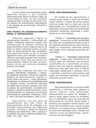 97Revista da Educação
Universidade Guarulhos
A partir desse novo paradigma social,
Habermas formula o que chamará,
influenciado pela Teoria de Austin e Apel, de
“Comunidade de Fala”, em que indivíduos
capazes de falar e de agir se comunicam com
um objetivo de entendimento intersubjetivo
e são capazes de se emancipar individual e
socialmente.
UMA TEORIA DO DESENVOLVIMENTO
MORAL E COMUNICATIVO
Elaborado seguindo a lógica do
estruturalismo genético e influenciado por
Piaget e Kohlberg, Habermas propõe uma
reconstituição de modelos racionais de
desenvolvimento moral e cognitivo que se dá
tanto na esfera individual quanto se pode
notar no desenvolvimento das sociedades.
Esse desenvolvimento se dá no sentido
egocêntrico para uma interação universal e
reflexiva, que poderá originar uma moral pós-
convencional, moral esta que parece um
posicionamento utópico do autor, já que o
mesmo afirma que nenhuma sociedade
alcançou tal estágio.
Habermas organizou sua teoria em
estágios, defendendo, entretanto, o “status”
de categorias abstratas “indicativas daqueles
estágios de desenvolvimento cognitivo e
moral, dentro das quais (...) eles (indivíduos)
estabelecem os espaços de possibilidade para
as relações sociais, consistindo naquelas
inovações que se tornam possíveis por meio
de passos de aprendizados, reconstituíveis
mediante a lógica do desenvolvimento, e que
institucionalizam um respectivo novo nível de
aprendizado da sociedade” (Habermas, 1975,
p. 168 e 185 apud Domingues, 1999, p.121).
Para abarcar uma boa gama de
características dos três níveis de
desenvolvimento moral, de interação e de
evolução comunicacional que Habermas
formulou, utilizarei a tabela de Kolhlerg
(Kolhberg apud Habermas, 1983, p.60,61) e
as tabelas do próprio Habermas (Habermas,
1989: 191, 200 - 202).
NÍVEL PRÉ-CONVENCIONAL
Em função de seu egocentrismo, a
criança desta etapa é capaz de perceber
regras culturais e noções de justiça simples
(certo ou errado, bom ou mau), por meio de
aprendizados por conseqüências físicas ou
hedonistas, nos quais a figura de reciprocidade
lingüística representa autoridade e poder.
Divide-se em dois estágios:
“Estágio 1” - Orientação por punição e
obediência - Caracteriza-se pelo aprendizado
por meio das conseqüências físicas do ato e
não significa entendimento do valor moral da
sanção ou recompensa. Habermas nomeia
este estágio como interação governada por
autoridade.
“Estágio 2” - Orientação instrumental
relativista - A ação justa caracteriza-se em
realizar algo que satisfaça seus próprios
carecimentos ou o carecimento do outro,
quando este tiver alguma utilidade para si.
Habermas situa esta fase como a fase da
cooperação voltada para o interesse, isto é,
a interação cooperativa comunicativa está
ligada aos interesses individuais e não aos
interesses do grupo maior.
NÍVEL CONVENCIONAL
Mais descentrado de si e de suas razões
egocêntricas, o indivíduo agora absorve os
valores culturais mais sofisticados,
desenvolvendo um caráter de “lealdade” e
apoio a essas regras morais da sociedade,
que se sobrepõem agora às expectativas
particulares do indivíduo. Nesta etapa, o
indivíduo age seguindo normas sociais com
intuito de se identificar com o grupo ao qual
pertence e, ao mesmo tempo, busca definir-
se como uma identidade única, inserida num
contexto social pré-determinado. Desen-
volve-se em dois estágios:
 