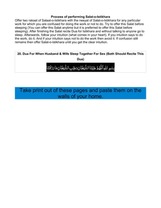 Process of performing Salat-o-Istikhara
Offer two rakaat of Salaat-o-Istikhara with the neeyat of Salat-o-Istikhara for any particular
work for which you are confused for doing the work or not to do. Try to offer this Salat before
sleeping (You can offer this Salat anytime but it is preferred to offer this Salat before
sleeping). After finishing the Salat recite Dua for Istikhara and without talking to anyone go to
sleep. Afterwards, follow your intuition (what comes in your heart). If you intuition says to do
the work, do it. And if your intuition says not to do the work then avoid it. If confusion still
remains then offer Salat-o-Istikhara until you get the clear intuition.


 20. Dua For When Husband & Wife Sleep Together For Sex (Both Should Recite This
                                                     Dua)


                                                                        َ َّ ُ ِ ِ ْ
                       ‫َﻨَﺎ‬sْ‫ْﻨَﺎ اﻟﺸﻴْﻄﺎن وﺟ ِﻨّﺐ اﻟﺸﻴْﻄﺎن ﻣﺎ رزَﻗ‬uّ‫ﺑِﺴﻢ اﷲ اَﻟﻠَّﻬﻢ ﺟ ِﻨ‬
                                َ َ َ َ َّ ِ َ َ َ َ َّ


   Take print out of these pages and paste them on the
                    walls of your home.
 