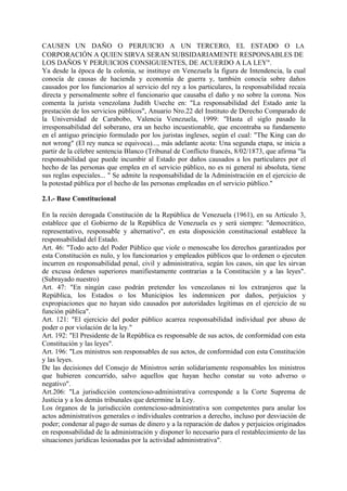 CAUSEN UN DAÑO O PERJUICIO A UN TERCERO, EL ESTADO O LA
CORPORACIÓN A QUIEN SIRVA SERAN SUBSIDARIAMENTE RESPONSABLES DE
LOS DAÑOS Y PERJUICIOS CONSIGUIENTES, DE ACUERDO A LA LEY".
Ya desde la época de la colonia, se instituye en Venezuela la figura de Intendencia, la cual
conocía de causas de hacienda y economía de guerra y, también conocía sobre daños
causados por los funcionarios al servicio del rey a los particulares, la responsabilidad recaía
directa y personalmente sobre el funcionario que causaba el daño y no sobre la corona. Nos
comenta la jurista venezolana Judith Useche en: "La responsabilidad del Estado ante la
prestación de los servicios públicos", Anuario Nro.22 del Instituto de Derecho Comparado de
la Universidad de Carabobo, Valencia Venezuela, 1999: "Hasta el siglo pasado la
irresponsabilidad del soberano, era un hecho incuestionable, que encontraba su fundamento
en el antiguo principio formulado por los juristas ingleses, según el cual: "The King can do
not wrong" (El rey nunca se equivoca)..., más adelante acota: Una segunda etapa, se inicia a
partir de la célebre sentencia Blanco (Tribunal de Conflicto francés, 8/02/1873, que afirma "la
responsabilidad que puede incumbir al Estado por daños causados a los particulares por el
hecho de las personas que emplea en el servicio público, no es ni general ni absoluta, tiene
sus reglas especiales... " Se admite la responsabilidad de la Administración en el ejercicio de
la potestad pública por el hecho de las personas empleadas en el servicio público."
2.1.- Base Constitucional
En la recién derogada Constitución de la República de Venezuela (1961), en su Artículo 3,
establece que el Gobierno de la República de Venezuela es y será siempre: "democrático,
representativo, responsable y alternativo", en esta disposición constitucional establece la
responsabilidad del Estado.
Art. 46: "Todo acto del Poder Público que viole o menoscabe los derechos garantizados por
esta Constitución es nulo, y los funcionarios y empleados públicos que lo ordenen o ejecuten
incurren en responsabilidad penal, civil y administrativa, según los casos, sin que les sirvan
de excusa órdenes superiores manifiestamente contrarias a la Constitución y a las leyes".
(Subrayado nuestro)
Art. 47: "En ningún caso podrán pretender los venezolanos ni los extranjeros que la
República, los Estados o los Municipios les indemnicen por daños, perjuicios y
expropiaciones que no hayan sido causados por autoridades legítimas en el ejercicio de su
función pública".
Art. 121: "El ejercicio del poder público acarrea responsabilidad individual por abuso de
poder o por violación de la ley."
Art. 192: "El Presidente de la República es responsable de sus actos, de conformidad con esta
Constitución y las leyes".
Art. 196: "Los ministros son responsables de sus actos, de conformidad con esta Constitución
y las leyes.
De las decisiones del Consejo de Ministros serán solidariamente responsables los ministros
que hubieren concurrido, salvo aquellos que hayan hecho constar su voto adverso o
negativo".
Art.206: "La jurisdicción contencioso-administrativa corresponde a la Corte Suprema de
Justicia y a los demás tribunales que determine la Ley.
Los órganos de la jurisdicción contencioso-administrativa son competentes para anular los
actos administrativos generales o individuales contrarios a derecho, incluso por desviación de
poder; condenar al pago de sumas de dinero y a la reparación de daños y perjuicios originados
en responsabilidad de la administración y disponer lo necesario para el restablecimiento de las
situaciones jurídicas lesionadas por la actividad administrativa".
 