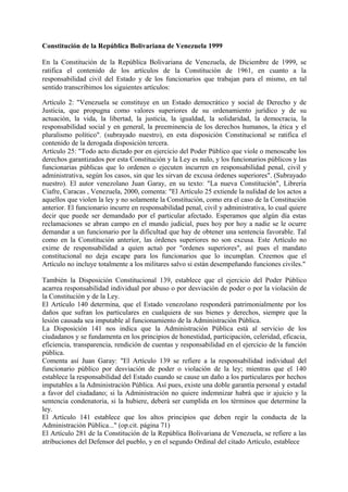 Constitución de la República Bolivariana de Venezuela 1999
En la Constitución de la República Bolivariana de Venezuela, de Diciembre de 1999, se
ratifica el contenido de los artículos de la Constitución de 1961, en cuanto a la
responsabilidad civil del Estado y de los funcionarios que trabajan para el mismo, en tal
sentido transcribimos los siguientes artículos:
Artículo 2: "Venezuela se constituye en un Estado democrático y social de Derecho y de
Justicia, que propugna como valores superiores de su ordenamiento jurídico y de su
actuación, la vida, la libertad, la justicia, la igualdad, la solidaridad, la democracia, la
responsabilidad social y en general, la preeminencia de los derechos humanos, la ética y el
pluralismo político". (subrayado nuestro), en esta disposición Constitucional se ratifica el
contenido de la derogada disposición tercera.
Artículo 25: "Todo acto dictado por en ejercicio del Poder Público que viole o menoscabe los
derechos garantizados por esta Constitución y la Ley es nulo, y los funcionarios públicos y las
funcionarias públicas que lo ordenen o ejecuten incurren en responsabilidad penal, civil y
administrativa, según los casos, sin que les sirvan de excusa órdenes superiores". (Subrayado
nuestro). El autor venezolano Juan Garay, en su texto: "La nueva Constitución", Librería
Ciafre, Caracas , Venezuela, 2000, comenta: "El Artículo 25 extiende la nulidad de los actos a
aquellos que violen la ley y no solamente la Constitución, como era el caso de la Constitución
anterior. El funcionario incurre en responsabilidad penal, civil y administrativa, lo cual quiere
decir que puede ser demandado por el particular afectado. Esperamos que algún día estas
reclamaciones se abran campo en el mundo judicial, pues hoy por hoy a nadie se le ocurre
demandar a un funcionario por la dificultad que hay de obtener una sentencia favorable. Tal
como en la Constitución anterior, las órdenes superiores no son excusa. Este Artículo no
exime de responsabilidad a quien actuó por "ordenes superiores", así pues el mandato
constitucional no deja escape para los funcionarios que lo incumplan. Creemos que el
Artículo no incluye totalmente a los militares salvo si están desempeñando funciones civiles."
También la Disposición Constitucional 139, establece que el ejercicio del Poder Público
acarrea responsabilidad individual por abuso o por desviación de poder o por la violación de
la Constitución y de la Ley.
El Artículo 140 determina, que el Estado venezolano responderá patrimonialmente por los
daños que sufran los particulares en cualquiera de sus bienes y derechos, siempre que la
lesión causada sea imputable al funcionamiento de la Administración Pública.
La Disposición 141 nos indica que la Administración Pública está al servicio de los
ciudadanos y se fundamenta en los principios de honestidad, participación, celeridad, eficacia,
eficiencia, transparencia, rendición de cuentas y responsabilidad en el ejercicio de la función
pública.
Comenta así Juan Garay: "El Artículo 139 se refiere a la responsabilidad individual del
funcionario público por desviación de poder o violación de la ley; mientras que el 140
establece la responsabilidad del Estado cuando se cause un daño a los particulares por hechos
imputables a la Administración Pública. Así pues, existe una doble garantía personal y estadal
a favor del ciudadano; si la Administración no quiere indemnizar habrá que ir ajuicio y la
sentencia condenatoria, si la hubiere, deberá ser cumplida en los términos que determine la
ley.
El Artículo 141 establece que los altos principios que deben regir la conducta de la
Administración Pública..." (op.cit. página 71)
El Artículo 281 de la Constitución de la República Bolivariana de Venezuela, se refiere a las
atribuciones del Defensor del pueblo, y en el segundo Ordinal del citado Artículo, establece
 