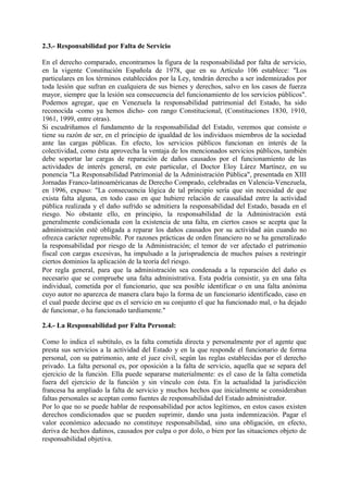 2.3.- Responsabilidad por Falta de Servicio
En el derecho comparado, encontramos la figura de la responsabilidad por falta de servicio,
en la vigente Constitución Española de 1978, que en su Artículo 106 establece: "Los
particulares en los términos establecidos por la Ley, tendrán derecho a ser indemnizados por
toda lesión que sufran en cualquiera de sus bienes y derechos, salvo en los casos de fuerza
mayor, siempre que la lesión sea consecuencia del funcionamiento de los servicios públicos".
Podemos agregar, que en Venezuela la responsabilidad patrimonial del Estado, ha sido
reconocida -como ya hemos dicho- con rango Constitucional, (Constituciones 1830, 1910,
1961, 1999, entre otras).
Si escudriñamos el fundamento de la responsabilidad del Estado, veremos que consiste o
tiene su razón de ser, en el principio de igualdad de los individuos miembros de la sociedad
ante las cargas públicas. En efecto, los servicios públicos funcionan en interés de la
colectividad, como ésta aprovecha la ventaja de los mencionados servicios públicos, también
debe soportar lar cargas de reparación de daños causados por el funcionamiento de las
actividades de interés general, en este particular, el Doctor Eloy Lárez Martínez, en su
ponencia "La Responsabilidad Patrimonial de la Administración Pública", presentada en XIII
Jornadas Franco-latinoaméricanas de Derecho Comprado, celebradas en Valencia-Venezuela,
en 1996, expuso: "La consecuencia lógica de tal principio sería que sin necesidad de que
exista falta alguna, en todo caso en que hubiere relación de causalidad entre la actividad
pública realizada y el daño sufrido se admitiera la responsabilidad del Estado, basada en el
riesgo. No obstante ello, en principio, la responsabilidad de la Administración está
generalmente condicionada con la existencia de una falta, en ciertos casos se acepta que la
administración esté obligada a reparar los daños causados por su actividad aún cuando no
ofrezca carácter reprensible. Por razones prácticas de orden financiero no se ha generalizado
la responsabilidad por riesgo de la Administración; el temor de ver afectado el patrimonio
fiscal con cargas excesivas, ha impulsado a la jurisprudencia de muchos países a restringir
ciertos dominios la aplicación de la teoría del riesgo.
Por regla general, para que la administración sea condenada a la reparación del daño es
necesario que se compruebe una falta administrativa. Esta podría consistir, ya en una falta
individual, cometida por el funcionario, que sea posible identificar o en una falta anónima
cuyo autor no aparezca de manera clara bajo la forma de un funcionario identificado, caso en
el cual puede decirse que es el servicio en su conjunto el que ha funcionado mal, o ha dejado
de funcionar, o ha funcionado tardíamente."
2.4.- La Responsabilidad por Falta Personal:
Como lo indica el subtítulo, es la falta cometida directa y personalmente por el agente que
presta sus servicios a la actividad del Estado y en la que responde el funcionario de forma
personal, con su patrimonio, ante el juez civil, según las reglas establecidas por el derecho
privado. La falta personal es, por oposición a la falta de servicio, aquella que se separa del
ejercicio de la función. Ella puede separarse materialmente: es el caso de la falta cometida
fuera del ejercicio de la función y sin vínculo con ésta. En la actualidad la jurisdicción
francesa ha ampliado la falta de servicio y muchos hechos que inicialmente se consideraban
faltas personales se aceptan como fuentes de responsabilidad del Estado administrador.
Por lo que no se puede hablar de responsabilidad por actos legítimos, en estos casos existen
derechos condicionados que se pueden suprimir, dando una justa indemnización. Pagar el
valor económico adecuado no constituye responsabilidad, sino una obligación, en efecto,
deriva de hechos dañinos, causados por culpa o por dolo, o bien por las situaciones objeto de
responsabilidad objetiva.
 