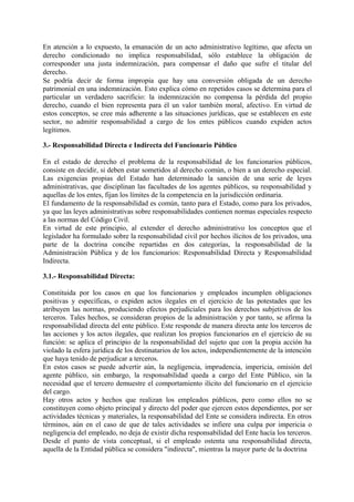En atención a lo expuesto, la emanación de un acto administrativo legítimo, que afecta un
derecho condicionado no implica responsabilidad, sólo establece la obligación de
corresponder una justa indemnización, para compensar el daño que sufre el titular del
derecho.
Se podría decir de forma impropia que hay una conversión obligada de un derecho
patrimonial en una indemnización. Esto explica cómo en repetidos casos se determina para el
particular un verdadero sacrificio: la indemnización no compensa la pérdida del propio
derecho, cuando el bien representa para él un valor también moral, afectivo. En virtud de
estos conceptos, se cree más adherente a las situaciones jurídicas, que se establecen en este
sector, no admitir responsabilidad a cargo de los entes públicos cuando expiden actos
legítimos.
3.- Responsabilidad Directa e Indirecta del Funcionario Público
En el estado de derecho el problema de la responsabilidad de los funcionarios públicos,
consiste en decidir, si deben estar sometidos al derecho común, o bien a un derecho especial.
Las exigencias propias del Estado han determinado la sanción de una serie de leyes
administrativas, que disciplinan las facultades de los agentes públicos, su responsabilidad y
aquellas de los entes, fijan los límites de la competencia en la jurisdicción ordinaria.
El fundamento de la responsabilidad es común, tanto para el Estado, como para los privados,
ya que las leyes administrativas sobre responsabilidades contienen normas especiales respecto
a las normas del Código Civil.
En virtud de este principio, al extender el derecho administrativo los conceptos que el
legislador ha formulado sobre la responsabilidad civil por hechos ilícitos de los privados, una
parte de la doctrina concibe repartidas en dos categorías, la responsabilidad de la
Administración Pública y de los funcionarios: Responsabilidad Directa y Responsabilidad
Indirecta.
3.1.- Responsabilidad Directa:
Constituida por los casos en que los funcionarios y empleados incumplen obligaciones
positivas y específicas, o expiden actos ilegales en el ejercicio de las potestades que les
atribuyen las normas, produciendo efectos perjudiciales para los derechos subjetivos de los
terceros. Tales hechos, se consideran propios de la administración y por tanto, se afirma la
responsabilidad directa del ente público. Este responde de manera directa ante los terceros de
las acciones y los actos ilegales, que realizan los propios funcionarios en el ejercicio de su
función: se aplica el principio de la responsabilidad del sujeto que con la propia acción ha
violado la esfera jurídica de los destinatarios de los actos, independientemente de la intención
que haya tenido de perjudicar a terceros.
En estos casos se puede advertir aún, la negligencia, imprudencia, impericia, omisión del
agente público, sin embargo, la responsabilidad queda a cargo del Ente Público, sin la
necesidad que el tercero demuestre el comportamiento ilícito del funcionario en el ejercicio
del cargo.
Hay otros actos y hechos que realizan los empleados públicos, pero como ellos no se
constituyen como objeto principal y directo del poder que ejercen estos dependientes, por ser
actividades técnicas y materiales, la responsabilidad del Ente se considera indirecta. En otros
términos, aún en el caso de que de tales actividades se infiere una culpa por impericia o
negligencia del empleado, no deja de existir dicha responsabilidad del Ente hacía los terceros.
Desde el punto de vista conceptual, si el empleado ostenta una responsabilidad directa,
aquella de la Entidad pública se considera "indirecta", mientras la mayor parte de la doctrina
 