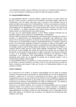 y la jurisprudencia italiana, opta por calificarla como directa, en virtud de la teoría orgánica y,
a la vez, para corroborar la obligación de reparar los daños del organismo público.
3.2.- Responsabilidad Indirecta
La responsabilidad indirecta se presenta también, cuando la lesión a la esfera jurídica del
privado se deriva de actos y acciones que ha cumplido el funcionario público, pero por las
circunstancias y por los modos como tales actos y acciones se han realizado, ellos no se
pueden considerar actos propios de la Entidad pública. En efecto, estos perjuicios se deben al
comportamiento ilícito del empleado, quien ha actuado con culpa. Tales actos y acciones han
sido cumplidos por los dependientes "con ocasión necesaria de la función, o del servicio que
le fue confiado", y se deben considerar como hechos propios, personales de ellos: no se
pueden imputar a la Administración como hechos propios.
En estos casos de responsabilidad indirecta, el Ente Público responde civilmente por los
resultados negativos de la conducta de sus dependientes o subordinados.
Esta fase cambia la actitud de la jurisprudencia y la doctrina respecto al pasado, por cuanto se
extiende a la Administración una responsabilidad, considerada como indirecta por varios
autores. Por la lesión de sus derechos, el privado acude al tribunal y dirige la demanda contra
el funcionario y la Entidad Pública, porque la responsabilidad de ésta es solidaria, respecto al
tercero, con la del propio empleado. En general, la sentencia se aplica al Ente público, éste
verá después si y en qué medida puede repetir a su dependiente lo que hubiera indemnizado.
En realidad, cuando se trata de hechos propios del Estado y de los demás Entes Públicos, es
suficiente indicar el daño, para que el Ente resulte obligado a indemnizarlo. Cuando se trata
de actos que se han expedido con ocasión del ejercicio de un poder, pero la conducta del
funcionario, la desviación del poder produce un daño al particular, con intención culposa de
su autor; en la actualidad la Administración pública responde de los perjuicios y daños
ocasionados a los interesados. Esta responsabilidad se considera como indirecta y el
perjudicado debe probar que el empleado ha actuado con la intención (culpa) o con la
voluntad (dolo) dirigidas a hacerle daño.
La responsabilidad indirecta, no significa, a los efectos prácticos, que el funcionario responde
de sus hechos y acciones contrarios a la moral, ya que es casi una norma que no tienen los
medios económicos para reparar el daño, por lo que es la Administración pública, la que
responde civilmente.
CONCLUSIONES
En el transcurrir de los tiempos, la acepción responsabilidad civil ha estado en constante
evolución, encontramos que en un principio, la responsabilidad civil, era sólo la obligación de
satisfacer y reparar, por sí o por otro a consecuencia de un ilícito y que en legislaciones
contemporáneas como es el caso del Proyecto de Código Civil de la República Argentina que
establece en el Artículo 259 (citado en este estudio), que el concepto de responsabilidad civil
evolucionó de una deuda de responsabilidad a un crédito de indemnización... hoy importa la
injusticia del daño antes bien que la injusticia de la conducta generadora...
Vemos así en el derecho moderno, que en materia de responsabilidad, existe un creciente
desarrollo debido a los alcances de la civilización en el aspecto científico y humanístico,
donde no se toman en cuenta solo hechos ocasionados por cosas inanimadas, si no también la
responsabilidad por los peligros creados por esta modernidad y que el responsable de tales
daños debe reparar en el momento que se produzca, sin importar que tal producción haya
mediado o no la culpa.
 