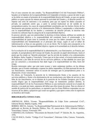 Fue el caso concreto de este estudio, "La Responsabilidad Civil del Funcionario Público",
basados en la hipótesis de la responsabilidad civil imputable al mismo, a pesar de todo lo que
se ha dicho en cuanto al principio de la responsabilidad directa del Estado, ya que ese agente
público es quien ejecuta de manera personal la actividad del Estado y, el derecho positivo le
impone una serie de sanciones a su conducta, para que así repare los daños causados al
privado, no pudiendo omitir que, a parte la actitud tradicional en tal sentido de la
jurisprudencia patria, los casos de responsabilidad constituidos por los hechos ilícitos de los
funcionarios que prestan servicios a la Administración Pública y equiparados o relacionados
con la responsabilidad de los dueños y comitentes de derecho privado, la doctrina más
reciente los subsume bajo la categoría de la responsabilidad objetiva.
Es preciso advertir, que con anterioridad, la doctrina civilista italiana, atribuye un sentido de
responsabilidad objetiva a la responsabilidad del comitente hacia el comisionado y la
responsabilidad de quien tiene la custodia de cosas por los daños causados por ellas. Esa
responsabilidad está fundamentada en el principio del riesgo, según el cual el deber de
indemnización se basa en una garantía y no en un ilícito. Por lo tanto esta concepción es la
fuente inmediata de la responsabilidad objetiva vigente en la actualidad en el derecho italiano.
En la evolución de la responsabilidad de la administración y sus funcionarios, en Francia, por
ejemplo, la jurisprudencia del Consejo de Estado, ha ejercido un papel determinante, hasta el
punto que ha creado un "derecho pretoriano" que ha servido de modelo a los ordenamientos
de Bélgica, Italia, España y Venezuela. Vimos que en la fase actual, a la teoría tradicional por
falta personal y por falta de servicio de los servicios públicos, se han añadido los casos que
por sus caracteres y circunstancias han dado lugar a la responsabilidad sin falta, fuera del
riesgo.
Resulta interesante saber, que ante tanto avance y tanto andamiaje jurídico, en las últimas
décadas, que el Estado condenado a reparar los daños imputables a la falta personal de uno de
sus funcionarios, raramente utiliza la acción de reintegro que la jurisprudencia pone a su
disposición. (Caso venezolano).
En efecto, en Venezuela, la posición de la Administración frente a los usuarios de los
servicios públicos y frente a los destinatarios de sus resoluciones, por faltas de servicio y por
falta de sus funcionarios, no es distinta de la posición de los Estados Europeos, por lo que
resulta ilógico que la responsabilidad civil tenga un tratamiento jurídico distinto, la
responsabilidad Civil de los Funcionarios Públicos es una institución esencial en el estado de
derecho, y no pude por tanto, separarse del deber que ellos tienen de actuar. Para no afectar el
sentido de justicia de los particulares, es equitativo que los Entes Públicos respondan con sus
recursos de los daños y perjuicios que cusan sus agentes y que opere contra estos la repetición
en beneficio del Estado.
BIBLIOGRAFÍA CONSULTADA
AMENGUAL SOSA, Vicente: "Responsabilidades de Culpa Extra contractual Civil",
Editorial Bosch, Madrid, España, 1942
BORREL MECIA, Antonio: "La Responsabilidad Patrimonial de la Administración Pública",
publicado en Revista de Derecho Público, Nro. 45, enero-marzo 1991, Editorial Jurídica
Venezolana, Caracas, Venezuela 1991.
CABANELLAS, Guillermo: "Diccionario de Derecho Usual", 9° Edición, Bs. As. Argentina,
1976.
CALVO BACA, Emilio: "Código Civil Venezolano", Ediciones Libra, Caracas, Venezuela,
1993.
 