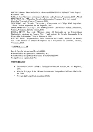 DROMI, Roberto: "Derecho Subjetivo y Responsabilidad Pública", Editorial Temis, Bogotá,
Colombia, 1980.
GARAY, Juan: "La Nueva Constitución", Librería Ciafré, Caracas, Venezuela, 2000. LAREZ
MARTINEZ, Eloy: "Manual de Derecho Administrativo", Imprenta de la Universidad
Central de Venezuela, Caracas, Venezuela, 1986.
MACHADO, José Olegario: "Exposición y Comentarios del Código Civil Argentino",
Talleres Gráficos Argentinos, Bs. As. Argentina, 1942
MADURO LUYANDO, Eloy: "Curso de Obligaciones", Universidad Católica Andrés Bello,
Caracas, Venezuela, Séptima edición, 1986.
RUEDA PINTO, Raúl José: "Régimen Legal del Empleado de las Universidades
Nacionales", publicado en Anuario Nro. 17 del Instituto de Derecho Comparado de la
Universidad de Carabobo, Valencia, Venezuela, 1993.
USECHE, Judith, "Responsabilidad Extra contractual del Estado", publicado en Anuario
Nro.18 Del Instituto de Derecho Comparado de la Universidad de Carabobo, Valencia,
Venezuela, 1994.
TEXTOS LEGALES
Ley de Derecho Internacional Privado (1998)
Constitución de la República de Venezuela (1961)
Constitución de la República Bolivariana de Venezuela (1999)
Código Civil de Venezuela (1982)
OTROSTEXTOS
• Enciclopedia Jurídica OMEBA, Bibliográfica OMEBA Editores, Bs. As. Argentina,
1976.
• Material de Apoyo de los 1 Cursos Intensivos de Post-grado de la Universidad de Bs.
As. 2000.
• Proyecto de Código Civil Argentino (1998).
 