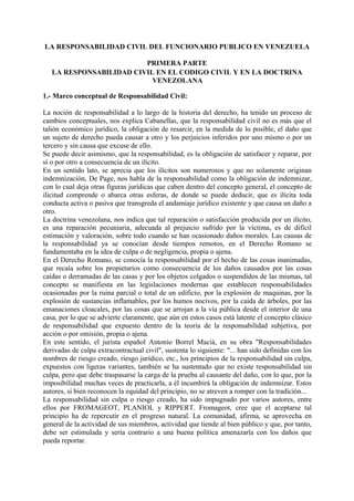 LA RESPONSABILIDAD CIVIL DEL FUNCIONARIO PUBLICO EN VENEZUELA
PRIMERA PARTE
LA RESPONSABILIDAD CIVIL EN EL CODIGO CIVIL Y EN LA DOCTRINA
VENEZOLANA
1.- Marco conceptual de Responsabilidad Civil:
La noción de responsabilidad a lo largo de la historia del derecho, ha tenido un proceso de
cambios conceptuales, nos explica Cabanellas, que la responsabilidad civil no es más que el
talión económico jurídico, la obligación de resarcir, en la medida de lo posible, el daño que
un sujeto de derecho pueda causar a otro y los perjuicios inferidos por uno mismo o por un
tercero y sin causa que excuse de ello.
Se puede decir asimismo, que la responsabilidad, es la obligación de satisfacer y reparar, por
sí o por otro a consecuencia de un ilícito.
En un sentido lato, se aprecia que los ilícitos son numerosos y que no solamente originan
indemnización, De Page, nos habla de la responsabilidad como la obligación de indemnizar,
con lo cual deja otras figuras jurídicas que caben dentro del concepto general, el concepto de
ilicitud comprende o abarca otras esferas, de donde se puede deducir, que es ilícita toda
conducta activa o pasiva que transgreda el andamiaje jurídico existente y que causa un daño a
otro.
La doctrina venezolana, nos indica que tal reparación o satisfacción producida por un ilícito,
es una reparación pecuniaria, adecuada al prejuicio sufrido por la víctima, es de difícil
estimación y valoración, sobre todo cuando se han ocasionado daños morales. Las causas de
la responsabilidad ya se conocían desde tiempos remotos, en el Derecho Romano se
fundamentaba en la idea de culpa o de negligencia, propia o ajena.
En el Derecho Romano, se conocía la responsabilidad por el hecho de las cosas inanimadas,
que recaía sobre los propietarios como consecuencia de los daños causados por las cosas
caídas o derramadas de las casas y por los objetos colgados o suspendidos de las mismas, tal
concepto se manifiesta en las legislaciones modernas que establecen responsabilidades
ocasionadas por la ruina parcial o total de un edificio, por la explosión de maquinas, por la
explosión de sustancias inflamables, por los humos nocivos, por la caída de árboles, por las
emanaciones cloacales, por las cosas que se arrojan a la vía pública desde el interior de una
casa, por lo que se advierte claramente, que aún en estos casos está latente el concepto clásico
de responsabilidad que expuesto dentro de la teoría de la responsabilidad subjetiva, por
acción o por omisión, propia o ajena.
En este sentido, el jurista español Antonio Borrel Maciá, en su obra "Responsabilidades
derivadas de culpa extracontractual civil", sustenta lo siguiente: "... han sido definidas con los
nombres de riesgo creado, riesgo jurídico, etc., los principios de la responsabilidad sin culpa,
expuestos con ligeras variantes, también se ha sustentado que no existe responsabilidad sin
culpa, pero que debe traspasarse la carga de la prueba al causante del daño, con lo que, por la
imposibilidad muchas veces de practicarla, a él incumbirá la obligación de indemnizar. Estos
autores, si bien reconocen la equidad del principio, no se atreven a romper con la tradición...
La responsabilidad sin culpa o riesgo creado, ha sido impugnado por varios autores, entre
ellos por FROMAGEOT, PLANIOL y RIPPERT. Fromageot, cree que el aceptarse tal
principio ha de repercutir en el progreso natural. La comunidad, afirma, se aprovecha en
general de la actividad de sus miembros, actividad que tiende al bien público y que, por tanto,
debe ser estimulada y sería contrario a una buena política amenazarla con los daños que
pueda reportar.
 
