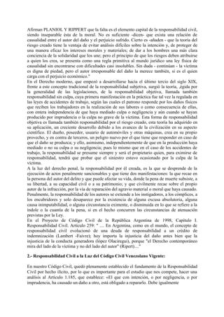 Afirman PLANIOL Y RIPPERT que la falta es el elemento capital de la responsabilidad civil,
siendo inseparable ésta de la moral. No es suficiente -dicen- que exista una relación de
causalidad entre el autor del daño y el perjuicio sufrido. Cierto es -añaden - que la teoría del
riesgo creado tiene la ventaja de evitar análisis difíciles sobre la intención y, de proteger de
una manera eficaz los intereses morales y materiales; de dar a los hombres una más clara
conciencia de la solidaridad que los une; pero el principio de que los riesgos deben atribuirse
a quien los crea, se presenta como una regla primitiva al mundo jurídico una ley física de
causalidad sin encontrarse con dificultades casi insolubles. Sin duda - continúan - la víctima
es digna de piedad, pero el autor irresponsable del daño la merece también, si es el quien
carga con el perjuicio económico."
En el Derecho moderno, que empezó a desarrollarse hacía el último tercio del siglo XIX,
frente a este concepto tradicional de la responsabilidad subjetiva, surgió la teoría, ,égida por
la generalidad de las legislaciones, de la responsabilidad objetiva, llamada también
responsabilidad sin culpa, cuya primera manifestación en la práctica fue tal vez la regulada en
las leyes de accidentes de trabajo, según las cuales el patrono responde por los daños físicos
que reciben los trabajadores en la realización de sus labores o como consecuencia de ellas,
con entera independencia de que haya mediado culpa o negligencia y aún cuando se hayan
producido por imprudencia o la culpa no grave de la víctima. Esta forma de responsabilidad
objetiva es llamada también responsabilidad por el riesgo creado, esta teoría ha adquirido en
su aplicación, un creciente desarrollo debido a los avances de la civilización en su aspecto
científico. El dueño, poseedor, usuario de automóviles y otras máquinas, crea en su propio
provecho, y en contra de terceros, un peligro nuevo por el que tiene que responder en caso de
que el daño se produzca; y ello, asimismo, independientemente de que en la producción haya
mediado o no su culpa o su negligencia; pues lo mismo que en el caso de los accidentes de
trabajo, la responsabilidad se presume siempre y será el propietario quien, para eximirse de
responsabilidad, tendrá que probar que el siniestro estuvo ocasionado por la culpa de la
víctima.
A la luz del derecho penal, la responsabilidad por él creada, es la que se desprende de la
ejecución de actos penalmente sancionables y que tiene dos manifestaciones: la que recae en
la persona del autor del delito y que puede afectar su vida, donde la pena de muerte subsiste, a
su libertad, a su capacidad civil o a su patrimonio; y que civilmente recae sobre el propio
autor de la infracción, por la vía de reparación del agravio material o moral que haya causado.
Penalmente, la responsabilidad de los autores se extiende a los instigadores, a los cómplices, a
los encubridores y solo desaparece por la existencia de alguna excusa absolutoria, alguna
causa inimputabilidad, o alguna circunstancia eximente, o disminuida en lo que se refiere a la
índole o la cuantía de la pena, si en el hecho concurren las circunstancias de atenuación
previstas por la Ley.
En el Proyecto de Código Civil de la República Argentina de 1998, Capítulo I.
Responsabilidad Civil. Artículo 259: " .... En Argentina, como en el mundo, el concepto de
responsabilidad civil evolucionó de una deuda de responsabilidad a un crédito de
indemnización (Lambert -Faivre); hoy importa la injusticia del daño antes bien que la
injusticia de la conducta generadora (lópez Olaciregui), porque "el Derecho contemporáneo
mira del lado de la víctima y no del lado del autor" (Ripert)...."
2.- Responsabilidad Civil a la Luz del Código Civil Venezolano Vigente:
En nuestro Código Civil, quedó plenamente establecido el fundamento de la Responsabilidad
Civil por hecho ilícito, por lo que es importante para el estudio que nos compete, hacer una
análisis al Artículo 1.185, que establece: «El que con intención, o por negligencia, o por
imprudencia, ha causado un daño a otro, está obligado a repararlo. Debe igualmente
 