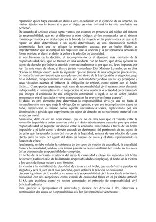 reparación quien haya causado un daño a otro, excediendo en el ejercicio de su derecho, los
límites fijados por la buena fe o por el objeto en vista del cual le ha sido conferido ese
derecho".
De acuerdo al Artículo citado supra, vemos que estamos en presencia del núcleo del sistema
de responsabilidad, que no es diferente a otros códigos civiles enmarcados en el sistema
romano-germánico y se deduce que es la base de la mayoría de las pretensiones de que se le
repare un daño determinado a un sujeto determinado, en una circunstancia también
determinada. Para que se aplique la reparación causada por un hecho ilícito, es
impretermitible, que se cumplan los requisitos que la doctrina y la jurisprudencia señalan de
forma estricta, es decir, el daño, la culpa y la relación de causalidad.
Si nos basamos en la doctrina, el incumplimiento es el elemento más resaltante de la
responsabilidad civil, que se traduce en una conducta "de no hacer", que debió ejecutar un
sujeto de derecho por haberla asumido convencionalmente o, por que así, le es impuesta por
ley. En este orden de ideas, el ilustre jurista venezolano Eloy Maduro Luyando, en su obra
"Curso de Obligaciones", acota lo siguiente: "puede tratarse de una obligación preexistente,
derivada de una convención (por ejemplo un contrato) o de la Ley (gestión de negocios, pago
de lo indebido, enriquecimiento sin causa, etc.) o de un deber jurídico que la Ley presupone y
cuya violación acarrea al infractor la obligación de reparar, como ocurre con el hecho
ilícito.... Como puede apreciarse, todo caso de responsabilidad civil supone como elemento
indispensable el incumplimiento o inejecución de una conducta o actividad predeterminada
que integra el contenido de una obligación contractual o legal, o de un deber jurídico
presupuesto por el legislador y cuyas consecuencias ha previsto en forma expresa".
El daño, es otro elemento para determinar la responsabilidad civil ya que no basta el
incumplimiento para que surja la obligación de reparar, y que ese incumplimiento cause un
daño, entendiendo al mismo como aquella circunstancia lesiva, representada por una
disminución o pérdida que experimenta un sujeto de derecho en su patrimonio material o en
su acervo moral.
Asimismo, debe existir un nexo causal, que es no es otra cosa que el vínculo entre la
actuación imputable a quien cause un daño y el daño efectivamente causado, para que exista
responsabilidad, se requiere un vínculo entre su conducta, manifestada a través de un hecho
imputable y el daño cierto y directo causado en detrimento del patrimonio de un sujeto de
derecho que ha actuado dentro del marco de la legalidad, se trata de una relación de causa
efecto entre la culpa del agente del daño en función de causa y el daño experimentado en
función de efecto.
Igualmente, se debe señalar la existencia de dos tipos de vínculo de causalidad, la causalidad
física y la causalidad jurídica, esta última permite la responsabilidad del Estado en los casos
de las denominadas responsabilidades complejas.
El hecho de la necesaria existencia del nexo de causalidad excluye los supuestos del hecho
del tercero (salvo el caso de las llamadas responsabilidades complejas), el hecho de la víctima
y los casos de fuerza mayor y caso fortuito.
En cuanto a la posibilidad de pluralidad de causas en el hecho, que en definitiva pueden ser
alegadas y será el juez en el caso concreto, quien definirá la relación de causalidad.
Nuestro legislador civil, establece en materia de responsabilidad civil la noción de relación de
causalidad con dos acepciones: como vínculo de causalidad física en el ya citado Artículo
1.185, que establece como ya hemos comentado, el principio de responsabilidad civil
delictual ordinaria.
Para graficar o ejemplarizar el contenido y alcance del Artículo 1.185, citaremos a
continuación dos casos de Responsabilidad a la luz jurisprudencial venezolana:
 