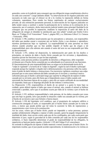 generales, como en la judicial, para conseguir que esa obligación tenga cumplimiento efectivo
en cada caso concreto". Luego adelante añade: "La intervención de los órganos judiciales será
necesaria en todo caso que el ofensor no dé a la víctima la reparación debida en forma
voluntaria, espontánea, Pero siendo los bienes espirituales de carácter exclusivamente
privado, de una estimación puramente personal, la intervención de los órganos judiciales no
debe tender nunca a sustituir o anular la participación de la víctima en la estimación de la
reparación; por el contrario, dicha intervención judicial tendrá como principal finalidad la de
conseguir que sea posible la reparación, mediante la imposición al autor del daño de la
obligación de otorgar al ofendido la satisfacción que éste señale" (citado por Emilio Calvo
Baca, en "Código Civil Venezolano" Tomo 1, página 902 y ss, Ediciones Libra C.A. Caracas
- Venezuela, 1994).
El Artículo 1.190, establece taxativamente que los preceptores y artesanos, son responsables
del daño que puedan causar u ocasionar por un hecho ¡lícito, a sus alumnos y aprendices,
mientras permanezcan bajo su vigilancia. La responsabilidad de estas personas no tiene
efectos cuando prueban que no han podido impedir el hecho que da origen a tal
responsabilidad, pero ella subsiste aún cuando el autor del acto no sea responsable por falta
de discernimiento.
El Artículo 1.191, ordena tal disposición, la indemnización por parte de los dueños o
principales, en materia de daño o hecho ilícito causado por los sirvientes y dependientes,
mientras ejerzan las funciones en que los han empleado.
El Estado, como persona jurídica susceptible de derechos y obligaciones, debe responder
civilmente por el hecho ilícito cometido por su subordinado en el ejercicio de sus funciones.
El funcionamiento de esta responsabilidad tiene su origen en la denominada teoría de la
"culpa in vigilando" y la teoría de la "culpa in eligendo", según la cual el dueño o principal
responde porque ha vigilado o elegido mal o defectuosamente a las personas sobre las cuales
tiene el poder de darle órdenes o instrucciones. Esa incorrecta vigilancia constituye una culpa
personal que es una causa indirecta del daño causado por el sirviente y constituye motivo
suficiente para que el dueño o principal tenga que soportar la obligación de reparar el daño
causado por su sirviente, para ello basta que el dependiente cause el daño cuando esté
ejerciendo las funciones típicas de su cargo y, para ello ser sujeto calificado de esa modalidad
en responder, basta que se disponga del poder de dar órdenes o instrucciones.
La Disposición 1.192, responsabiliza al dueño de un animal o a quien lo tiene bajo su
cuidado, quien deberá reparar el daño que cause el animal, aún, cuando el animal se hubiese
extraviado o perdido, salvo que el accidente ocurra por falta de la víctima o por el hecho de
un tercero.
El Artículo 1.193, atribuye responsabilidad a toda persona, de los daños causados por cosas
que este bajo su guarda, salvo que pruebe la situación o daño sea causado por la víctima, por
el hecho de un tercero o por caso fortuito o fuerza mayor.
El Artículo 1.194 del legislador civil establece, que el propietario de cualquier edificio o
construcción arraigada al suelo, es responsable por el hecho ilícito causado por la ruina de
estos, a menos que pueda probar que tal ruina la ocasionó la falta de reparaciones y
mantenimiento o por vicios en la construcción.
Así las cosas, vemos que el hecho ilícito, puede ser imputable a varias personas, quienes
quedan solidariamente obligadas a reparar el daño causado, quien ha pagado íntegramente la
totalidad del daño, tiene acción contra cada uno de los coobligados, por cada cuota parte que
determine el juez, según la gravedad de la falta cometida por cada uno de los responsables
solidarios, si fuere imposible determinar el grado de responsabilidad de los obligados, la
repartición se hará por partes iguales. (Artículo 1.195 del Código Civil venezolano).
Se extiende la obligación de reparar el daño material o moral causado por el hecho ilícito. Es
importante resaltar, que el juez puede acordar especialmente, la indemnización a la víctima en
 
