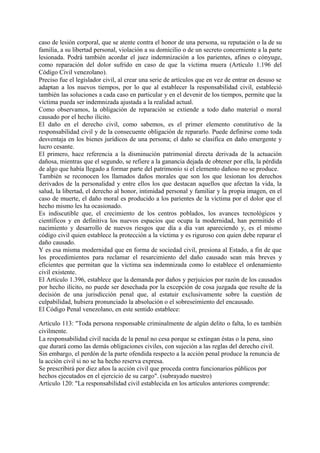 caso de lesión corporal, que se atente contra el honor de una persona, su reputación o la de su
familia, a su libertad personal, violación a su domicilio o de un secreto concerniente a la parte
lesionada. Podrá también acordar el juez indemnización a los parientes, afines o cónyuge,
como reparación del dolor sufrido en caso de que la víctima muera (Artículo 1.196 del
Código Civil venezolano).
Preciso fue el legislador civil, al crear una serie de artículos que en vez de entrar en desuso se
adaptan a los nuevos tiempos, por lo que al establecer la responsabilidad civil, estableció
también las soluciones a cada caso en particular y en el devenir de los tiempos, permite que la
víctima pueda ser indemnizada ajustada a la realidad actual.
Como observamos, la obligación de reparación se extiende a todo daño material o moral
causado por el hecho ilícito.
El daño en el derecho civil, como sabemos, es el primer elemento constitutivo de la
responsabilidad civil y de la consecuente obligación de repararlo. Puede definirse como toda
desventaja en los bienes jurídicos de una persona; el daño se clasifica en daño emergente y
lucro cesante.
El primero, hace referencia a la disminución patrimonial directa derivada de la actuación
dañosa, mientras que el segundo, se refiere a la ganancia dejada de obtener por ella, la pérdida
de algo que había llegado a formar parte del patrimonio si el elemento dañoso no se produce.
También se reconocen los llamados daños morales que son los que lesionan los derechos
derivados de la personalidad y entre ellos los que destacan aquellos que afectan la vida, la
salud, la libertad, el derecho al honor, intimidad personal y familiar y la propia imagen, en el
caso de muerte, el daño moral es producido a los parientes de la víctima por el dolor que el
hecho mismo les ha ocasionado.
Es indiscutible que, el crecimiento de los centros poblados, los avances tecnológicos y
científicos y en definitiva los nuevos espacios que ocupa la modernidad, han permitido el
nacimiento y desarrollo de nuevos riesgos que día a día van apareciendo y, es el mismo
código civil quien establece la protección a la víctima y es riguroso con quien debe reparar el
daño causado.
Y es esa misma modernidad que en forma de sociedad civil, presiona al Estado, a fin de que
los procedimientos para reclamar el resarcimiento del daño causado sean más breves y
eficientes que permitan que la víctima sea indemnizada como lo establece el ordenamiento
civil existente.
El Artículo 1.396, establece que la demanda por daños y perjuicios por razón de los causados
por hecho ilícito, no puede ser desechada por la excepción de cosa juzgada que resulte de la
decisión de una jurisdicción penal que, al estatuir exclusivamente sobre la cuestión de
culpabilidad, hubiera pronunciado la absolución o el sobreseimiento del encausado.
El Código Penal venezolano, en este sentido establece:
Artículo 113: "Toda persona responsable criminalmente de algún delito o falta, lo es también
civilmente.
La responsabilidad civil nacida de la penal no cesa porque se extingan éstas o la pena, sino
que durará como las demás obligaciones civiles, con sujeción a las reglas del derecho civil.
Sin embargo, el perdón de la parte ofendida respecto a la acción penal produce la renuncia de
la acción civil si no se ha hecho reserva expresa.
Se prescribirá por diez años la acción civil que proceda contra funcionarios públicos por
hechos ejecutados en el ejercicio de su cargo". (subrayado nuestro)
Artículo 120: "La responsabilidad civil establecida en los artículos anteriores comprende:
 