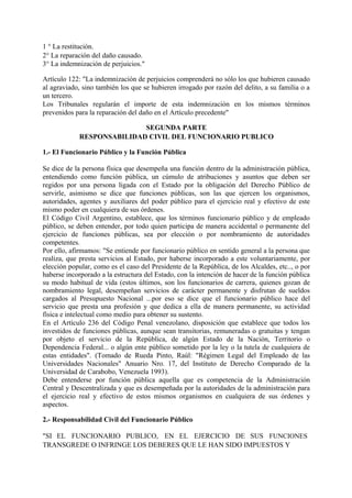 1 ° La restitución.
2° La reparación del daño causado.
3° La indemnización de perjuicios."
Artículo 122: "La indemnización de perjuicios comprenderá no sólo los que hubieren causado
al agraviado, sino también los que se hubieren irrogado por razón del delito, a su familia o a
un tercero.
Los Tribunales regularán el importe de esta indemnización en los mismos términos
prevenidos para la reparación del daño en el Artículo precedente"
SEGUNDA PARTE
RESPONSABILIDAD CIVIL DEL FUNCIONARIO PUBLICO
1.- El Funcionario Público y la Función Pública
Se dice de la persona física que desempeña una función dentro de la administración pública,
entendiendo como función pública, un cúmulo de atribuciones y asuntos que deben ser
regidos por una persona ligada con el Estado por la obligación del Derecho Público de
servirle, asimismo se dice que funciones públicas, son las que ejercen los organismos,
autoridades, agentes y auxiliares del poder público para el ejercicio real y efectivo de este
mismo poder en cualquiera de sus órdenes.
El Código Civil Argentino, establece, que los términos funcionario público y de empleado
público, se deben entender, por todo quien participa de manera accidental o permanente del
ejercicio de funciones públicas, sea por elección o por nombramiento de autoridades
competentes.
Por ello, afirmamos: "Se entiende por funcionario público en sentido general a la persona que
realiza, que presta servicios al Estado, por haberse incorporado a este voluntariamente, por
elección popular, como es el caso del Presidente de la República, de los Alcaldes, etc.., o por
haberse incorporado a la estructura del Estado, con la intención de hacer de la función pública
su modo habitual de vida (estos últimos, son los funcionarios de carrera, quienes gozan de
nombramiento legal, desempeñan servicios de carácter permanente y disfrutan de sueldos
cargados al Presupuesto Nacional ...por eso se dice que el funcionario público hace del
servicio que presta una profesión y que dedica a ella de manera permanente, su actividad
física e intelectual como medio para obtener su sustento.
En el Artículo 236 del Código Penal venezolano, disposición que establece que todos los
investidos de funciones públicas, aunque sean transitorias, remuneradas o gratuitas y tengan
por objeto el servicio de la República, de algún Estado de la Nación, Territorio o
Dependencia Federal... o algún ente público sometido por la ley o la tutela de cualquiera de
estas entidades". (Tomado de Rueda Pinto, Raúl: "Régimen Legal del Empleado de las
Universidades Nacionales" Anuario Nro. 17, del Instituto de Derecho Comparado de la
Universidad de Carabobo, Venezuela 1993).
Debe entenderse por función pública aquella que es competencia de la Administración
Central y Descentralizada y que es desempeñada por la autoridades de la administración para
el ejercicio real y efectivo de estos mismos organismos en cualquiera de sus órdenes y
aspectos.
2.- Responsabilidad Civil del Funcionario Público
"SI EL FUNCIONARIO PUBLICO, EN EL EJERCICIO DE SUS FUNCIONES
TRANSGREDE O INFRINGE LOS DEBERES QUE LE HAN SIDO IMPUESTOS Y
 