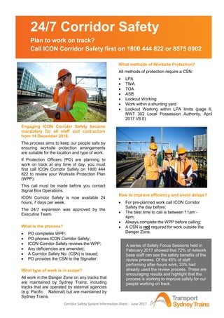 Corridor Safety System Information Sheet - June 2017
Engaging ICON Corridor Safety became
mandatory for all staff and contractors
from 14 December 2016.
The process aims to keep our people safe by
ensuring worksite protection arrangements
are suitable for the location and type of work.
If Protection Officers (PO) are planning to
work on track at any time of day, you must
first call ICON Corridor Safety on 1800 444
822 to review your Worksite Protection Plan
(WPP).
This call must be made before you contact
Signal Box Operations.
ICON Corridor Safety is now available 24
hours, 7 days per week.
The 24/7 expansion was approved by the
Executive Team.
What is the process?
 PO completes WPP;
 PO phones ICON Corridor Safety;
 ICON Corridor Safety reviews the WPP;
 Any deficiencies are amended;
 A Corridor Safety No. (CSN) is issued;
 PO provides the CSN to the Signaller.
What type of work is in scope?
All work in the Danger Zone on any tracks that
are maintained by Sydney Trains, including
tracks that are operated by external agencies
(e.g. Pacific National) but are maintained by
Sydney Trains.
What methods of Worksite Protection?
All methods of protection require a CSN:
 LPA
 TWA
 TOA
 ASB
 Lookout Working
 Work within a shunting yard
 Lookout Working within LPA limits (page 6,
NWT 302 Local Possession Authority, April
2017 V8.0)
How to improve efficiency and avoid delays?
 For pre-planned work call ICON Corridor
Safety the day before;
 The best time to call is between 11am -
4pm;
 Always complete the WPP before calling;
 A CSN is not required for work outside the
Danger Zone.
24/7 Corridor Safety
Plan to work on track?
Call ICON Corridor Safety first on 1800 444 822 or 8575 0002
A series of Safety Focus Sessions held in
February 2017 showed that 72% of network
base staff can see the safety benefits of the
review process. Of the 45% of staff
performing after-hours work, 33% had
already used the review process. These are
encouraging results and highlight that the
process is working to improve safety for our
people working on track.
 