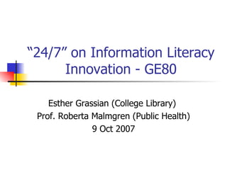 “ 24/7” on Information Literacy Innovation - GE80 Esther Grassian (College Library)  Prof. Roberta Malmgren (Public Health) 9 Oct 2007 