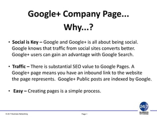 Google+ Company Page...
Copyright © 2011 24-7 Business Networking Ltd. www.24-7.so
• Social is Key – Google and Google+ is all about being social.
Google knows that traffic from social sites converts better.
Google+ users can gain an advantage with Google Search.
• Traffic – There is substantial SEO value to Google Pages. A
Google+ page means you have an inbound link to the website
the page represents. Google+ Public posts are indexed by Google.
• Easy – Creating pages is a simple process.
Why...?
Page 1© 24-7 Business Networking
 