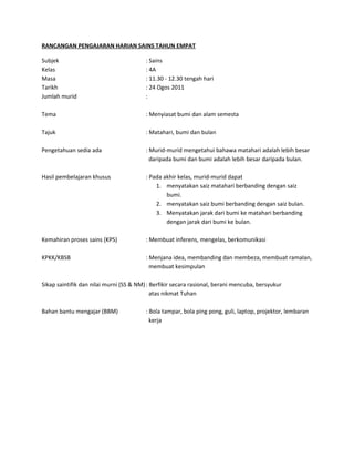 RANCANGAN PENGAJARAN HARIAN SAINS TAHUN EMPAT

Subjek                                   : Sains
Kelas                                    : 4A
Masa                                     : 11.30 - 12.30 tengah hari
Tarikh                                   : 24 Ogos 2011
Jumlah murid                             :

Tema                                     : Menyiasat bumi dan alam semesta

Tajuk                                    : Matahari, bumi dan bulan

Pengetahuan sedia ada                    : Murid-murid mengetahui bahawa matahari adalah lebih besar
                                           daripada bumi dan bumi adalah lebih besar daripada bulan.

Hasil pembelajaran khusus                : Pada akhir kelas, murid-murid dapat
                                             1. menyatakan saiz matahari berbanding dengan saiz
                                                 bumi.
                                             2. menyatakan saiz bumi berbanding dengan saiz bulan.
                                             3. Menyatakan jarak dari bumi ke matahari berbanding
                                                 dengan jarak dari bumi ke bulan.

Kemahiran proses sains (KPS)             : Membuat inferens, mengelas, berkomunikasi

KPKK/KBSB                                : Menjana idea, membanding dan membeza, membuat ramalan,
                                           membuat kesimpulan

Sikap saintifik dan nilai murni (SS & NM) : Berfikir secara rasional, berani mencuba, bersyukur
                                            atas nikmat Tuhan

Bahan bantu mengajar (BBM)               : Bola tampar, bola ping pong, guli, laptop, projektor, lembaran
                                           kerja
 