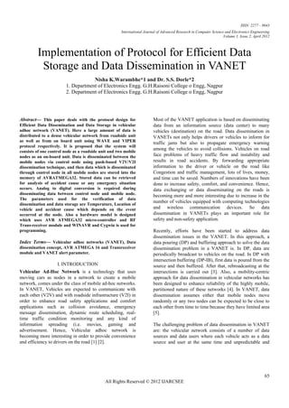ISSN: 2277 – 9043
                                                      International Journal of Advanced Research in Computer Science and Electronics Engineering
                                                                                                                    Volume 1, Issue 2, April 2012



         Implementation of Protocol for Efficient Data
          Storage and Data Dissemination in VANET
                                    Nisha K.Warambhe*1 and Dr. S.S. Dorle*2
                        1. Department of Electronics Engg. G.H.Raisoni College o Engg, Nagpur
                        2. Department of Electronics Engg. G.H.Raisoni College o Engg, Nagpur




Abstract— This paper deals with the protocol design for                  Most of the VANET application is based on disseminating
Efficient Data Dissemination and Data Storage in vehicular               data from an information source (data center) to many
adhoc network (VANET). Here a large amount of data is                    vehicles (destination) on the road. Data dissemination in
distributed to a dense vehicular network from roadside unit              VANETs not only helps drivers or vehicles to inform for
as well as from on board unit using WAVE and VIPER                       traffic jams but also to propagate emergency warning
protocol respectively. It is proposed that the system will
                                                                         among the vehicles to avoid collisions. Vehicles on road
consists of one control node as a roadside unit and two mobile
nodes as an on-board unit. Data is disseminated between the              face problems of heavy traffic flow and instability and
mobile nodes via control node using push-based V2V/V2I                   results in road accidents. By forwarding appropriate
dissemination technique, and then data which is disseminated             information to the driver or vehicle on the road like
through control node in all mobile nodes are stored into the             Congestion and traffic management, lots of lives, money,
memory of AVRATMEGA32. Stored data can be retrieved                      and time can be saved. Numbers of innovations have been
for analysis of accident cause or any emergency situation                done to increase safety, comfort, and convenience. Hence,
occurs. Analog to digital conversion is required during                  data exchanging or data disseminating on the roads is
disseminating data between control node and mobile node.                 becoming more and more interesting due to increase in the
The parameters used for the verification of data
                                                                         number of vehicles equipped with computing technologies
dissemination and data storage are Temperature, Location of
vehicle and accident cause which depends on the event                    and wireless communication devices. So data
occurred at the node. Also a hardware model is designed                  dissemination in VANETs plays an important role for
which uses AVR ATMEGA32 micro-controller and RF                          safety and non-safety application.
Trans-receiver module and WINAVR and Cygwin is used for
programming.                                                             Recently, efforts have been started to address data
                                                                         dissemination issues in the VANET. In this approach, a
Index Terms— Vehicular adhoc networks (VANET), Data                      data pouring (DP) and buffering approach to solve the data
dissemination concept, AVR ATMEGA 16 and Transreceiver                   dissemination problem in a VANET is. In DP, data are
module and VANET alert parameter.                                        periodically broadcast to vehicles on the road. In DP with
                                                                         intersection buffering (DP-IB), first data is poured from the
                    I. INTRODUCTION                                      source and then buffered. After that, rebroadcasting at the
Vehicular Ad-Hoc Network is a technology that uses                       intersections is carried out [3]. Also, a mobility-centric
moving cars as nodes in a network to create a mobile                     approach for data dissemination in vehicular networks has
network, comes under the class of mobile ad-hoc networks.                been designed to enhance reliability of the highly mobile,
In VANET, Vehicles are expected to communicate with                      partitioned nature of these networks [4]. In VANET, data
each other (V2V) and with roadside infrastructure (V2I) in               dissemination assumes either that mobile nodes move
order to enhance road safety applications and comfort                    randomly or any two nodes can be expected to be close to
applications such as collision avoidance, emergency                      each other from time to time because they have limited area
message dissemination, dynamic route scheduling, real-                   [5].
time traffic condition monitoring and any kind of
information spreading (i.e. movies, gaming and                           The challenging problem of data dissemination in VANET
advertisement. Hence, Vehicular adhoc network is                         are: the vehicular network consists of a number of data
becoming more interesting in order to provide convenience                sources and data users where each vehicle acts as a data
and efficiency to drivers on the road [1] [2].                           source and user at the same time and unpredictable and




                                                                                                                                              65
                                             All Rights Reserved © 2012 IJARCSEE
 