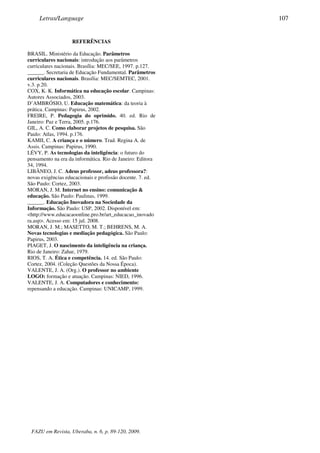 REFERÊNCIAS
BRASIL. Ministério da Educação. Parâmetros
curriculares nacionais: introdução aos parâmetros
curriculares nacionais. Brasília: MEC/SEE, 1997. p.127.
______. Secretaria de Educação Fundamental. Parâmetros
curriculares nacionais. Brasília: MEC/SEMTEC, 2001.
v.3. p.20.
COX, K. K. Informática na educação escolar. Campinas:
Autores Associados, 2003.
D’AMBRÓSIO, U. Educação matemática: da teoria à
prática. Campinas: Papirus, 2002.
FREIRE, P. Pedagogia do oprimido. 40. ed. Rio de
Janeiro: Paz e Terra, 2005. p.176.
GIL, A. C. Como elaborar projetos de pesquisa. São
Paulo: Atlas, 1994. p.176.
KAMII, C. A criança e o número. Trad. Regina A. de
Assis. Campinas: Papirus, 1990.
LÉVY, P. As tecnologias da inteligência: o futuro do
pensamento na era da informática. Rio de Janeiro: Editora
34, 1994.
LIBÂNEO, J. C. Adeus professor, adeus professora?:
novas exigências educacionais e profissão docente. 7. ed.
São Paulo: Cortez, 2003.
MORAN, J. M. Internet no ensino: comunicação &
educação. São Paulo: Paulinas, 1999.
______. Educação Inovadora na Sociedade da
Informação. São Paulo: USP, 2002. Disponível em:
<http://www.educacaoonline.pro.br/art_educacao_inovado
ra.asp>. Acesso em: 15 jul. 2008.
MORAN, J. M.; MASETTO, M. T.; BEHRENS, M. A.
Novas tecnologias e mediação pedagógica. São Paulo:
Papirus, 2003.
PIAGET, J. O nascimento da inteligência na criança.
Rio de Janeiro: Zahar, 1979.
RIOS, T. A. Ética e competência. 14. ed. São Paulo:
Cortez, 2004. (Coleção Questões da Nossa Época).
VALENTE, J. A. (Org.). O professor no ambiente
LOGO: formação e atuação. Campinas: NIED, 1996.
VALENTE, J. A. Computadores e conhecimento:
repensando a educação. Campinas: UNICAMP, 1999.
Letras/Language 107
FAZU em Revista, Uberaba, n. 6, p. 89-120, 2009.
 