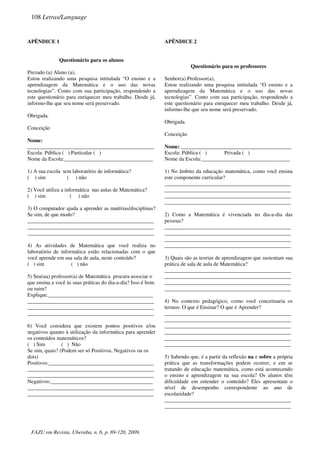 APÊNDICE 1
Questionário para os alunos
Prezado (a) Aluno (a),
Estou realizando uma pesquisa intitulada “O ensino e a
aprendizagem da Matemática e o uso das novas
tecnologias”. Conto com sua participação, respondendo a
este questionário para enriquecer meu trabalho. Desde já,
informo-lhe que seu nome será preservado.
Obrigada.
Conceição
Nome:
_______________________________________________
Escola: Pública ( ) Particular ( )
Nome da Escola:_________________________________
1) A sua escola tem laboratório de informática?
( ) sim ( ) não
2) Você utiliza a informática nas aulas de Matemática?
( ) sim ( ) não
3) O computador ajuda a aprender as matérias/disciplinas?
Se sim, de que modo?
_______________________________________________
_______________________________________________
_______________________________________________
4) As atividades de Matemática que você realiza no
laboratório de informática estão relacionadas com o que
você aprende em sua sala de aula, neste conteúdo?
( ) sim ( ) não
5) Seu(ua) professor(a) de Matemática procura associar o
que ensina a você às suas práticas do dia-a-dia? Isso é bom
ou ruim?
Explique._______________________________________
_______________________________________________
_______________________________________________
_______________________________________________
6) Você considera que existem pontos positivos e/ou
negativos quanto à utilização da informática para aprender
os conteúdos matemáticos?
( ) Sim ( ) Não
Se sim, quais? (Podem ser só Positivos, Negativos ou os
dois)
Positivos:_______________________________________
_______________________________________________
_______________________________________________
Negativos:______________________________________
_______________________________________________
_______________________________________________
APÊNDICE 2
Questionário para os professores
Senhor(a) Professor(a),
Estou realizando uma pesquisa intitulada “O ensino e a
aprendizagem da Matemática e o uso das novas
tecnologias”. Conto com sua participação, respondendo a
este questionário para enriquecer meu trabalho. Desde já,
informo-lhe que seu nome será preservado.
Obrigada.
Conceição
Nome: _________________________________________
Escola: Pública ( ) Privada ( )
Nome da Escola:_________________________________
1) No âmbito da educação matemática, como você ensina
este componente curricular?
_______________________________________________
_______________________________________________
_______________________________________________
_______________________________________________
2) Como a Matemática é vivenciada no dia-a-dia das
pessoas?
_______________________________________________
_______________________________________________
_______________________________________________
_______________________________________________
3) Quais são as teorias de aprendizagem que sustentam sua
prática de sala de aula de Matemática?
_______________________________________________
_______________________________________________
_______________________________________________
_______________________________________________
4) No contexto pedagógico, como você conceituaria os
termos: O que é Ensinar? O que é Aprender?
_______________________________________________
_______________________________________________
_______________________________________________
_______________________________________________
_______________________________________________
_______________________________________________
5) Sabendo que, é a partir da reflexão na e sobre a própria
prática que as transformações podem ocorrer, e em se
tratando de educação matemática, como está acontecendo
o ensino e aprendizagem na sua escola? Os alunos têm
dificuldade em entender o conteúdo? Eles apresentam o
nível de desempenho correspondente ao ano de
escolaridade?
_______________________________________________
_______________________________________________
108 Letras/Language
FAZU em Revista, Uberaba, n. 6, p. 89-120, 2009.
 