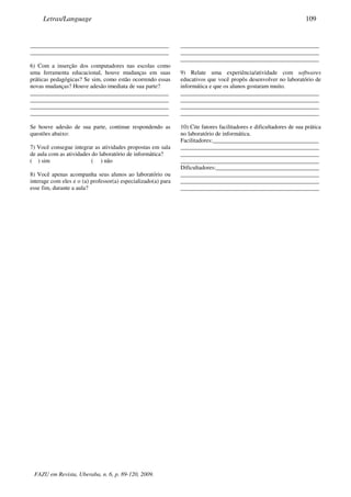 _______________________________________________
_______________________________________________
6) Com a inserção dos computadores nas escolas como
uma ferramenta educacional, houve mudanças em suas
práticas pedagógicas? Se sim, como estão ocorrendo essas
novas mudanças? Houve adesão imediata de sua parte?
_______________________________________________
_______________________________________________
_______________________________________________
_______________________________________________
Se houve adesão de sua parte, continue respondendo as
questões abaixo:
7) Você consegue integrar as atividades propostas em sala
de aula com as atividades do laboratório de informática?
( ) sim ( ) não
8) Você apenas acompanha seus alunos ao laboratório ou
interage com eles e o (a) professor(a) especializado(a) para
esse fim, durante a aula?
_______________________________________________
_______________________________________________
_______________________________________________
9) Relate uma experiência/atividade com softwares
educativos que você propôs desenvolver no laboratório de
informática e que os alunos gostaram muito.
_______________________________________________
_______________________________________________
_______________________________________________
_______________________________________________
10) Cite fatores facilitadores e dificultadores de sua prática
no laboratório de informática.
Facilitadores:____________________________________
_______________________________________________
_______________________________________________
_______________________________________________
Dificultadores:___________________________________
_______________________________________________
_______________________________________________
_______________________________________________
FAZU em Revista, Uberaba, n. 6, p. 89-120, 2009.
Letras/Language 109
 