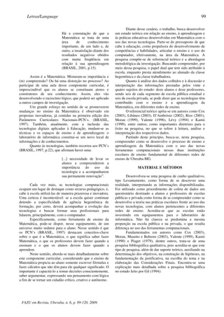 Há a constatação de que a
Matemática se trata de uma
área de conhecimento
importante, de um lado e, de
outro, a insatisfação diante dos
resultados negativos obtidos
com muita freqüência em
relação à sua aprendizagem
(BRASIL, 2001, p.15).
Assim é a Matemática. Misturam-se importância e
(in) compreensão? Ou há uma distorção no processo? Ao
participar de uma aula desse componente curricular, é
imprescindível que os alunos se constituam atores e
construtores de seu conhecimento. Assim, eles vão
desenvolvendo o raciocínio lógico, que poderá ser aplicado
a outros campos de investigação.
Um grande esforço no sentido de se promoverem
mudanças no ensino da Matemática é observado em
propostas inovadoras, já contidas na primeira edição dos
Parâmetros Curriculares Nacionais-PCN’s. (BRASIL,
1997). Também, atualmente, com a inclusão das
tecnologias digitais aplicadas à Educação, mudam-se as
técnicas e os espaços de ensino e de aprendizagem: o
laboratório de informática constitui-se um novo local de
informações e de conhecimentos.
Quanto às tecnologias, também recorreu aos PCN’s
(BRASIL, 1997, p.22), que afirmam haver uma:
[...] necessidade de levar os
alunos a compreenderem a
importância do uso da
tecnologia e a acompanharem
sua permanente renovação”.
Cada vez mais, as tecnologias computacionais
ocupam um lugar de destaque como recurso pedagógico, e,
cabe à escola utilizá-las de maneira prazerosa e inovadora.
Uma certeza é incontestável: se a escola quiser continuar
detendo a especificidade de agência hegemônica de
formação, por certo, deverá acompanhar a evolução das
tecnologias e buscar formar seus profissionais para
lidarem, principalmente, com o computador.
Especificamente, como ferramenta de ensino da
Matemática, pode-se dispor, nesse equipamento, de um
universo muito sedutor para o aluno. Nesse sentido é que
os PCN’s (BRASIL, 1997) destacam conceitos-chave
sobre o que é a Matemática, o que significa saber fazer
Matemática, o que os professores devem fazer quando a
ensinam e o que os alunos devem fazer quando a
aprendem.
Neste sentido, aborda-se mais detalhadamente sobre
este componente curricular, considerando que o ensino de
Matemática propicia ao aluno somente escrever fórmulas e
fazer cálculos que não têm para ele qualquer significado. O
importante é capacitá-lo a tomar decisões conscientemente,
saber argumentar, expressando seu pensamento com lógica
a fim de se tornar um cidadão crítico, criativo e autônomo.
Diante desse cenário, o trabalho, busca desenvolver
um estudo teórico em relação ao ensino, à aprendizagem e
às práticas educativas desenvolvidas em Matemática com o
uso das novas tecnologias. Parte-se do pressuposto de que
cabe à educação, como propulsora do desenvolvimento de
competências e habilidades, articular o ensino e o uso do
computador, efetivamente, na área da Matemática. A
pesquisa compõe-se de referencial teórico e a abordagem
metodológica da investigação. Buscando compreender, por
meio dessa pesquisa, o papel dual que tem sido atribuído à
escola, enquanto presta atendimento ao alunado da classe
hegemônica e da classe trabalhadora.
Quanto à análise dos dados colhidos e à discussão e
interpretação das informações prestadas pelos vinte e
quatro sujeitos do estudo: doze alunos e doze professores,
sendo seis de cada segmento de escola pública estadual e
seis de escola privada, se pode dizer que as tecnologias têm
contribuído com o ensino e a aprendizagem da
Matemática, em diferentes redes de ensino.
O referencial teórico apóia-se em autores como Cox
(2003), Libâneo (2003), D’Ambrósio (2002), Rios (2001),
Moran (1999), Valente (1996), Lévy (1994) e Kamii
(1990), entre outros, como importantes diretrizes para o
êxito na pesquisa, no que se refere à leitura, análise e
interpretação dos respectivos dados.
Partindo deste princípio, busca-se, nesta pesquisa,
compreender como se desenvolve o processo de ensino e
aprendizagem da Matemática com o uso das novas
ferramentas computacionais nessas duas instituições
escolares de ensino fundamental de diferentes redes de
ensino de Uberaba-MG.
MATERIAL E MÉTODOS
Desenvolveu-se uma pesquisa de cunho qualitativo,
tipo Levantamento, como forma de se descrever uma
realidade, interpretando as informações disponibilizadas.
Foi utilizado como procedimento de coleta de dados um
questionário destinado a alunos e professores de escolas
públicas e privada como forma de se compreender como se
desenvolve a teoria nas práticas escolares frente ao uso das
novas tecnologias, com alunos pertencentes a diferentes
redes de ensino. Acredita-se que as escolas estão
investindo em equipamentos para o laboratório de
informática. Não há clareza se predomina a mesma
proporção na escola pública e na privada, o que resulta
diferença no uso das ferramentas computacionais.
Fundamentados em autores como Cox (2003),
Moran, Masetto e Behrens (2003), Valente (1999), Kamii
(1990) e Piaget (1979), dentre outros, trata-se de uma
pesquisa bibliográfica qualitativa, pois acredita-se que este
tipo de pesquisa, além de dar suporte teórico, auxiliando na
determinação dos objetivos, na construção de hipóteses, na
fundamentação da justificativa, na escolha do tema e na
elaboração das Considerações Finais. Encontra-se uma
explicação mais detalhada sobre a pesquisa bibliográfica
no estudo feito por Gil (1994):
FAZU em Revista, Uberaba, n. 6, p. 89-120, 2009.
Letras/Language 99
 