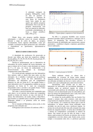 A principal vantagem da
pesquisa bibliográfica reside
no fato de permitir ao
investigador a cobertura de
uma gama de fenômenos
muito mais ampla do que
aquela que poderia pesquisar
diretamente. Este é um tipo de
pesquisa desenvolvida com
base em material já elaborado,
constituído principalmente de
livros e artigos científicos
(GIL 1994, p.71).
Diante disso, esta pesquisa partilha algumas
informações e reflexões acerca do assunto discutido.
Durante a etapa de coleta de dados, na pesquisa
Levantamento, houve algumas dificuldades, como por
exemplo, a aceitação de alguns professores que, solicitados
a responderem ao questionário, apresentaram-se
resistentes.
RESULTADOS E DISCUSSÃO
A identidade dos professores foi preservada ao
discutir suas idéias, por meio dos respectivos códigos:
Escola pública: P1, P2, P3, P4, P5, P6. Escola privada: P7,
P8, P9, P10, P11 e P12.
Destaca-se primeiramente, que os laboratórios de
informática da escola estadual são assim destinados: um
para os alunos de 6 a 8 anos e outro destinado aos alunos
de 9 a 14 anos, em níveis de conhecimento e de
desenvolvimento em relação às tecnologias
computacionais muito diferentes.
Já a escola privada, equipada com dois laboratórios
bem maiores, onde os alunos têm mais aulas, em dias
alternados. Aí, o trabalho é realizado por um professor
específico. Nesta escola há dois laboratórios de
informática: um laboratório com 40 computadores
dispostos na sala em forma de U, um quadro branco e
outro laboratório com 35 computadores também na mesma
disposição em forma de U, mais um computador
funcionando como o servidor e um quadro branco. Todos
os 75 computadores funcionando em rede.
Nas aulas, é possível destinar um computador para
cada aluno e ou no máximo dois alunos por computador
quando as turmas são maiores, ou seja, com mais de 35
alunos. Nos laboratórios, são usados, ainda, o Data-Show,
para facilitar os conteúdos para os alunos quando menores
(Educação infantil e as primeiras séries do ensino
fundamental).
Em se tratando de Matemática, nesta escola, os dos
programas mais utilizados são:
O Programa Cabri-Géomètre II conforme a FIG. 1.
FIGURA 1 - Figuras planas e espaciais no Cabri-Géomètre II
Na FIG 2 o programa XLOGO, estes recursos
permitem desenhar objetos geométricos e interagir com as
figuras. O dinamismo dos desenhos favorece o
desenvolvimento de habilidades que caracterizam o pensar
matemático - estabelecer relações, conjeturar, generalizar,
buscar explicações.
FIGURA 2 - Janela principal do XLOGO
Neste ambiente virtual, os alunos têm a
oportunidade de vivenciar, de forma muito natural,
situações similares às da sala de aula. Em outros momentos
são utilizadas atividades da Internet e outros softwares, de
acordo com o que é planejado para cada turma de alunos.
Inicialmente, cabe ressaltar que as aulas no
laboratório de informática são previamente planejadas e
mediadas junto ao professor regente da turma e
assessoradas pelo professor de informática, que instala os
softwares com um determinado prazo de antecedência, por
meio da entrega dos planejamentos para a aula, bem como
dá auxílio e acompanhamento aos grupos.
As turmas da escola pública têm um horário fixo
durante a semana: duas aulas semanais, cada uma com
carga horária de cinqüenta minutos, mas a turma é dividida
e a cada semana, vai a metade dos alunos para a aula de
informática; os demais alunos ficam realizando outra
atividade, em sala de aula, com o professor regente. As
turmas da escola privada têm uma aula semanal com carga
horária de cinquenta minutos. A turma não é dividida, pois
o número de computadores corresponde ao número de
alunos. Nas turmas em que há mais de trinta e cinco
alunos, pode acontecer de ficarem, no máximo, dois ou três
computadores com dois alunos cada. Sendo assim, ocorre
sempre o revezamento entre eles e o professor aproveita
100 Letras/Language
FAZU em Revista, Uberaba, n. 6, p. 89-120, 2009.
 