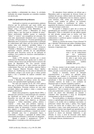 para trabalhar a solidariedade dos alunos. As atividades
realizadas são sempre integradas aos conteúdos estudados
em sala de aula.
Análise do questionário dos professores
Analisando as respostas aos questionários, pudemos
observar que há professores que usam clichês para
justificarem suas práticas pedagógicas. Por exemplo, ao
indagar como o professor ensina Matemática, o P2
respondeu: “Procuro ensinar a Matemática de forma
criativa, lúdica e que faça parte do cotidiano do aluno”.
Outros profissionais também usaram as expressões
“lúdica” e “criativa” sem exemplificar tal colocação. Por
outro lado, demonstrando intimidade com o componente
curricular, o P5 posicionou-se: “O ensino-aprendizagem da
Matemática deve ser prazeroso e proporcionar a construção
do conhecimento pelo aluno; por isso procuro dinamizar
minhas aulas com dinâmicas, atividades lúdicas e a
Informática, é claro [...]”. Também o P1 esclareceu:
“Trabalho a Matemática de forma a sempre comparar e
representar situações advindas de sua aplicabilidade,
buscando gerar discussões acerca de sua aplicação no
cotidiano, com a prática de exercícios contextualizados e
aulas dinâmicas”.
Ainda, o P10 elucidou: Acredito que o ensino
tradicional de Matemática não agrada mais os alunos; ao
contrário, deixou marcas que até hoje fazem as pessoas não
gostar de Matemática. Por isso, procuro ensinar
Matemática de forma que o aluno construa seu próprio
conhecimento. Para isso, são utilizados materiais lúdicos
como Tangram, Material Dourado, Ábaco, Quebra-
cabeças, etc. Também faço uso das aulas no laboratório de
informática, porque é um recurso que os alunos gostam
muito e traz a facilidade de explicar conteúdos mais
difíceis.
Notamos que estes professores preocupam-se em
associar a Matemática às práticas sociais dos alunos.
Assim, estes aprendem dando significado ao estudo.
Por meio das respostas do P1, P5 e P10, pode-se
dizer que os professores estão mudando sua maneira de
ensinar Matemática. Procuram enfatizar em suas aulas
atividades lúdicas que ajudam o aluno a construir seu
próprio conhecimento.
Dentro desta perspectiva, segundo Brasil (2001), a
educação deve priorizar a contextualização dos conteúdos,
dar significado aos planos de estudo e incentivar as
discussões em torno de temas de relevância social,
utilizando para alcançar esses objetivos, as diferentes
linguagens – verbal, matemática, gráfica, plástica e
corporal – como meio para produzir, expressar e
comunicar suas idéias. Torna-se importante saber utilizar
diferentes fontes de informação e recursos tecnológicos
para adquirir e construir conhecimentos, questionar a
realidade formulando-se problemas e tratando de resolvê-
los, utilizando para isso o pensamento lógico, a
criatividade, a intuição, a capacidade de análise crítica,
selecionando procedimentos e verificando sua adequação.
Quanto à questão 2, perguntou-se: “Como a
Matemática é vivenciada no dia-a-dia das pessoas?”
Os educadores foram unânimes em afirmar que a
Matemática pode se representar de diversas formas no
cotidiano das pessoas, embora muitos não atentem a isto.
Afirmaram que a Matemática está nos números, registros,
como telefones, CPF, senhas que individualizam as
pessoas, como também em gráficos, na economia.
Destacaram também o recebimento do salário, o
pagamento das despesas, o aumento do número de amigos,
a divisão do tempo e muito mais.
Na questão 3, indagou-se quais são as teorias de
aprendizagem que sustentam a prática de sala de aula de
Matemática. Tanto os educadores da rede pública quando
da rede privada, atentam para as teorias com base
construtivista, onde o aluno é construtor de seu
conhecimento e o professor apenas o mediador entre esse
conhecimento e o aluno.
Quanto ao conceito dos termos: O que é Ensinar? O
que é Aprender? Destacaram que ambos caminham juntos,
pois ao ensinar estamos também aprendendo. Neste
momento, é importante citar:
Ensinar é assim a forma como
toma o ato de conhecimento
que o(a) professor(a)
necessariamente faz na busca
de saber o que ensina para
provocar nos alunos seu ato de
conhecimento também
(FREIRE 2005, p.81).
Por isso, ensinar é um ato criador, um ato crítico e
não mecânico. A curiosidade do(a) professor(a) e dos
alunos, em ação, se encontra na base do ensinar-aprender.
Ensinar é transmitir, através da interação
conceitual-teórica e a prática em aplicação plena,
informações que venham a se relacionar e tornar-se
conhecimento amplo acerca de determinado conteúdo. O
aprendizado é fruto da compreensão e interação dos
conteúdos expostos, de modo a criar condições de
integração entre os conceitos originários e práticos.
Ao afirmar que é a partir da reflexão na e sobre a
própria prática que as transformações podem ocorrer,
perguntou-se: “Em se tratando de educação matemática,
como está acontecendo o ensino e a aprendizagem na sua
escola? Os alunos têm dificuldade em entender o
conteúdo? Eles apresentam o nível de desempenho
correspondente ao ano de escolaridade?”
Na escola pública, os educadores afirmaram que o
ensino e a aprendizagem desta disciplina estão sempre em
evolução e, de acordo com as mudanças necessárias, os
professores tentam aliar teoria e prática. Essa ligação
envolve um ensino não só lúdico, isto é, por meio de
brincadeiras e jogos, como ainda prazerosos, ou seja, os
alunos passam a gostar mais daquilo que aprenderam e não
apenas decoraram. Nesta escola, constituem uma parcela
razoável os alunos em distorção idade/série, o que
dificulta, às vezes, o nível de discussão sobre alguns
assuntos; nem todos têm os mesmos centros de interesses.
Daí divagam, brincam, desinteressam-se.
Letras/Language 101
FAZU em Revista, Uberaba, n. 6, p. 89-120, 2009.
 
