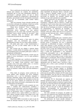 Para os professores da rede privada, as reuniões que
utilizam para planejar em conjunto são satisfatórias,
entendendo que só com uma metodologia dinâmica de
conceituação e aplicação prática, em que os alunos
apresentam condições de compreensão e interpretação da
disciplina, apresentando nível de desempenho concernente
com o ano de escolaridade, pode resultar índices
satisfatórios.
Após este momento, foram colocadas questões que
envolveram a utilização dos ambientes virtuais nas escolas
em consonância com a aprendizagem da matemática.
Diante disso, ressalta-se: “Com a inserção dos
computadores nas escolas como uma ferramenta
educacional, houve mudanças em suas práticas
pedagógicas? Se sim, como estão ocorrendo essas novas
mudanças? Houve adesão imediata de sua parte”? Aqui
vamos relacionar todas as respostas para melhor
compreensão da postura de cada educador.
P1 - O computador passou a fazer parte da prática
pedagógica com um instrumento que auxilia a
aprendizagem do aluno. Por isso, houve adesão imediata;
P2 – De minha parte achei a idéia transformadora e
eficiente. Por isso, já aliei minhas aulas às aulas de
informática;
P3 - Sim, tivemos que nos adaptar e repensar alguns
conceitos. A minha adesão foi imediata, pois vi que com
esta ferramenta trouxe um grande ganho para o ensino e o
aprendizado da Matemática;
P4 – Por meio de cursos especializados, tivemos que nos
adaptar às novas tecnologias e isso foi muito produtivo
para as aulas;
P5 – É muito importante que o professor acompanhe as
mudanças de seu tempo. A escola não pode ficar parada no
tempo e no espaço. Como professor, estou sempre
buscando coisas novas para minhas aulas e os recursos
tecnológicos estão me ajudando bastante;
P6 – Gosto de dinamizar minhas aulas, por isso minha
adesão foi imediata e minhas aulas estão mais dinâmicas e
criativas.
Pelos dados da pesquisa, muitos professores da
escola pública estão engajados nas novas mudanças
educacionais com o uso da informática integrada à
educação. Entretanto, alguns ainda resistem (mas ficam)
em permanecer no laboratório de informática na hora da
aula de seus alunos. Quanto aos professores da escola
privada, todos foram convocados a participarem das aulas
nos laboratórios de informática.
Sabe-se que é papel da escola assegurar aos seus
alunos o domínio dos conhecimentos científicos e
culturais, promovendo assim, o acesso a teorias e métodos
de investigação, bem como desenvolver habilidades que
levem ao pensamento crítico e autônomo. O professor
crítico e reflexivo leva o aluno também a ser crítico e, a
saber, utilizar constante reflexão, para atingir níveis cada
vez mais sofisticados de ações e idéias e ser capaz de
trabalhar em equipe.
Para Freire (2005) é necessário se opor ao que ele
chama de educação bancária: um tipo de ensino que se
caracteriza pela presença de um professor depositante e um
aluno depositário da educação. Quem é educado assim
tende a tornar-se alienado, incapaz de ler o mundo
criticamente. O educador deve se comportar como um
provocador de situações, um animador cultural num
ambiente em que todos aprendem em comunhão.
Alguns professores da rede pública apresentaram
mais dificuldades na adesão imediata aos aparatos
tecnológicos. Alegaram falta de interesse e tempo para
participar de cursos na área, bem como resistências quanto
às mudanças. Apenas dois (02) professores gostaram da
idéia das novas tecnologias na escola e a utilizam muito:
nos planejamentos, na elaboração de atividades, na
preparação de aulas em Power Paint, dentre outras
situações. Cabe aqui, refletir sobre este uso ser extensivo à
execução da aula, para que todos – alunos e professores –
desfrutem das ferramentas computacionais
disponibilizadas na escola.
É necessário compreender que o momento atual é
novo e rico de possibilidades. Os educadores enfrentam
uma realidade educativa imersa em crises, incertezas,
pressões sociais e econômicas. Por isso, é importante
compreender as dificuldades de alguns e facilidades de
outros para aderirem a estas inovações nas escolas. A
mudança nem sempre é fácil para um sistema escolar como
tem sido o nosso, ou seja, que caminha a passos lentos nos
rumos de uma educação que se renova e inova. Diante
disso, a tarefa dos pesquisadores e dos educadores,
profissionais preocupados com o agir pedagógicos é,
portanto, investigar constantemente o conteúdo do ato
educativo, pois ao mesmo tempo em que se educa para a
subjetivação e a socialização, educa-se para a autonomia e
para a integração social, para as necessidades sociais e
necessidades individuais, para a reprodução e para a
apropriação ativa de saberes, para o universal e para o
particular, para a crítica e para a produção de estratégias
inovadoras.
Aos professores que aderiram a essa nova proposta,
perguntou-se: “Você consegue integrar as atividades
propostas em sala de aula com as atividades do laboratório
de informática?”. Todos responderam que sim. Entre os
professores da rede pública estadual, três (03) ainda sentem
muitas dificuldades, mas, por meio de cursos de formação
continuada, estão conseguindo superar as dificuldades, sem
terem medo de errar.
A questão 08 foi direcionada aos aspectos de
interação professor-aluno nas aulas de informática. Essa
interação diz respeito também ao professor regente-aluno e
não apenas em nível de professor de informática-aluno. Há
uma boa interação, tanto na escola pública quanto na
privada, tendo em vista que as aulas de informática são
dinâmicas, movimentadas, há necessidade de os
professores estarem circulando e atendendo aos alunos em
suas dificuldades.
Em outro momento da pesquisa, foi pedido aos
professores que relatassem uma experiência/atividade com
softwares educativos que propuseram desenvolver no
laboratório de informática e que os alunos gostaram muito.
Os professores da escola privada relataram o
trabalho desenvolvido com o software Cabri Géomètre, no
102 Letras/Language
FAZU em Revista, Uberaba, n. 6, p. 89-120, 2009.
 