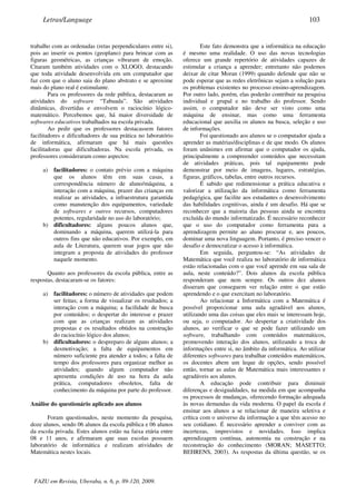 trabalho com as ordenadas (retas perpendiculares entre si),
pois ao inserir os pontos (geoplano) para brincar com as
figuras geométricas, as crianças vibraram de emoção.
Citaram também atividades com o XLOGO, destacando
que toda atividade desenvolvida em um computador que
faz com que o aluno saia do plano abstrato e se aproxime
mais do plano real é estimulante.
Para os professores da rede pública, destacaram as
atividades do software “Tabuada”. São atividades
dinâmicas, divertidas e envolvem o raciocínio lógico-
matemático. Percebemos que, há maior diversidade de
softwares educativos trabalhados na escola privada.
Ao pedir que os professores destacassem fatores
facilitadores e dificultadores de sua prática no laboratório
de informática, afirmaram que há mais questões
facilitadoras que dificultadoras. Na escola privada, os
professores consideraram como aspectos:
a) facilitadores: o contato prévio com a máquina
que os alunos têm em suas casas, a
correspondência número de aluno/máquina, a
interação com a máquina, prazer das crianças em
realizar as atividades, a infraestrutura garantida
como manutenção dos equipamentos, variedade
de softwares e outros recursos, computadores
potentes, regularidade no uso do laboratório;
b) dificultadores: alguns poucos alunos que,
dominando a máquina, querem utilizá-la para
outros fins que não educativos. Por exemplo, em
aula de Literatura, querem usar jogos que não
integram a proposta de atividades do professor
naquele momento.
Quanto aos professores da escola pública, entre as
respostas, destacaram-se os fatores:
a) facilitadores: o número de atividades que podem
ser feitas; a forma de visualizar os resultados; a
interação com a máquina; a facilidade de busca
por conteúdos; o despertar do interesse e prazer
com que as crianças realizam as atividades
propostas e os resultados obtidos na construção
do raciocínio lógico dos alunos;
b) dificultadores: o despreparo de alguns alunos; a
desmotivação; a falta de equipamentos em
número suficiente pra atender a todos; a falta de
tempo dos professores para organizar melhor as
atividades; quando algum computador não
apresenta condições de uso na hora da aula
prática, computadores obsoletos, falta de
conhecimento da máquina por parte do professor.
Análise do questionário aplicado aos alunos
Foram questionados, neste momento da pesquisa,
doze alunos, sendo 06 alunos da escola pública e 06 alunos
da escola privada. Estes alunos estão na faixa etária entre
08 e 11 anos, e afirmaram que suas escolas possuem
laboratório de informática e realizam atividades de
Matemática nestes locais.
Este fato demonstra que a informática na educação
é mesmo uma realidade. O uso das novas tecnologias
oferece um grande repertório de atividades capazes de
estimular a criança a aprender; entretanto não podemos
deixar de citar Moran (1999) quando defende que não se
pode esperar que as redes eletrônicas sejam a solução para
os problemas existentes no processo ensino-aprendizagem.
Por outro lado, porém, elas poderão contribuir na pesquisa
individual e grupal e no trabalho do professor. Sendo
assim, o computador não deve ser visto como uma
máquina de ensinar, mas como uma ferramenta
educacional que auxilia os alunos na busca, seleção e uso
de informações.
Foi questionado aos alunos se o computador ajuda a
aprender as matérias/disciplinas e de que modo. Os alunos
foram unânimes em afirmar que o computador os ajuda,
principalmente a compreender conteúdos que necessitam
de atividades práticas, pois tal equipamento pode
demonstrar por meio de imagens, lugares, estratégias,
figuras, gráficos, tabelas, entre outros recursos.
É sabido que redimensionar a prática educativa e
valorizar a utilização da informática como ferramenta
pedagógica, que facilite aos estudantes o desenvolvimento
das habilidades cognitivas, ainda é um desafio. Há que se
reconhecer que a maioria das pessoas ainda se encontra
excluída do mundo informatizado. É necessário reconhecer
que o uso do computador como ferramenta para a
aprendizagem permite ao aluno procurar e, aos poucos,
dominar uma nova linguagem. Portanto, é preciso vencer o
desafio e democratizar o acesso à informática.
Em seguida, perguntou-se: “As atividades de
Matemática que você realiza no laboratório de informática
estão relacionadas com o que você aprende em sua sala de
aula, neste conteúdo?”. Dois alunos da escola pública
responderam que nem sempre. Os outros dez alunos
disseram que conseguem ver relação entre o que estão
aprendendo e o que exercitam no laboratório.
Ao relacionar a Informática com a Matemática é
possível proporcionar uma aula agradável aos alunos,
utilizando uma das coisas que eles mais se interessam hoje,
ou seja, o computador. Ao despertar a criatividade dos
alunos, ao verificar o que se pode fazer utilizando um
software, trabalhando com conteúdos matemáticos,
promovendo interação dos alunos, utilizando a troca de
informações entre si, no âmbito da informática. Ao utilizar
diferentes softwares para trabalhar conteúdos matemáticos,
os docentes abem um leque de opções, sendo possível
então, tornar as aulas de Matemática mais interessantes e
agradáveis aos alunos.
A educação pode contribuir para diminuir
diferenças e desigualdades, na medida em que acompanha
os processos de mudanças, oferecendo formação adequada
às novas demandas da vida moderna. O papel da escola é
ensinar aos alunos a se relacionar de maneira seletiva e
crítica com o universo da informação a que têm acesso no
seu cotidiano. É necessário aprender a conviver com as
incertezas, imprevistos e novidades. Isso implica
aprendizagem contínua, autonomia na construção e na
reconstrução do conhecimento (MORAN; MASETTO;
BEHRENS, 2003). As respostas da última questão, se os
Letras/Language 103
FAZU em Revista, Uberaba, n. 6, p. 89-120, 2009.
 