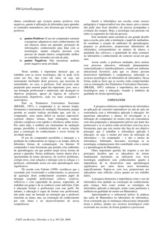 alunos consideram que existem pontos positivos e/ou
negativos, quanto à utilização da informática para aprender
os conteúdos matemáticos, eles disseram que só há pontos
positivos:
a) pontos Positivos: O uso do computador estimula
a pesquisar; adquirem-se mais conhecimentos; há
um interesse maior em aprender; promoção de
informações; conhecimento para lidar com as
tecnologias; manter relações pessoais com
pessoas do mundo inteiro; compreender melhor
os conteúdos ensinados em sala de aula;
b) pontos Negativos: Não encontram nenhum
ponto negativo nesta atividade.
Neste sentido, é importante destacar que, ao
trabalhar com as novas tecnologias, não se pode vê-la
como um fim, mas como um meio, ou seja, um
instrumento facilitador deste processo, que necessita de
ummediador, no caso, o professor. Este necessita estar
preparado para assumir papel tão importante, pois, sem a
sua formação profissional e intelectual, não alcançará os
objetivos propostos, apesar da riqueza de softwares
educacionais disponíveis, cada vez mais avançados e
motivadores.
Para os Parâmetros Curriculares Nacionais
(BRASIL, 1997), o computador é, ao mesmo tempo,
ferramenta e instrumento de mediação. Ferramenta, porque
permite ao usuário realizar atividades que, sem ele, o
computador, seria muito difícil ou mesmo impossível:
construir objetos virtuais, fazer simulações, realizar
cálculos complexos com rapidez e eficiência, editar textos.
Por outro lado, é também um instrumento de mediação
porque possibilita o estabelecimento de novas relações
para a construção do conhecimento e novas formas de
atividade mental.
O uso do computador possibilita a interação e a
produção de conhecimento no espaço e no tempo, além de
diferentes formas de comunicação, via Internet. O
computador é uma ferramenta que permite criar ambientes
de aprendizagem, em que podem surgir novas formas de
pensar e aprender. Nestes ambientes, muitos alunos têm a
oportunidade de tomar iniciativas, de resolver problemas,
corrigir erros, criar soluções e interagir com os colegas e o
professor, culminando assim em uma aprendizagem mais
significativa.
De acordo com Valente (1999), acredita-se que a
sociedade está vivenciando o conhecimento, os processos
de aquisição deste conhecimento assumem papel de
destaque exigindo profissionais críticos, criativos,
reflexivos e com capacidade de pensar, reaprender, de
trabalhar em grupo e de se conhecer como indivíduo. Cabe
à educação formar o profissional com este perfil. No
entanto, a educação é capaz de formar esse profissional,
não pode mais ser baseada na instrução que o professor
transmite ao aluno, mas, na construção do conhecimento
por este aluno e no desenvolvimento de novas
competências.
Inserir a informática nas escolas como recurso
pedagógico é imprescindível nos dias atuais, pois o ensino
não pode mais ficar obsoleto; ele precisa acompanhar a
evolução dos tempos. Hoje, a tecnologia está presente em
todos os segmentos da vida das pessoas.
Este momento atual constitui-se um grande desafio
para a escola, pois cabe a instituição o papel de mediadora,
de coordenar a criação de ambientes de aprendizagem,
preparar os professores, proporcionar laboratórios de
informática correspondentes ao número de alunos, a
qualidade dos softwares, a quantidade de aulas semanais
no laboratório e conhecimento do contexto social em que
atua.
Assim sendo, o professor mediador, deve nortear
esse processo educativo, utilizando planejamentos
contextualizados e interdisciplinares, criando um ambiente
educacional favorável, para que os alunos possam
desenvolver habilidades e competências, utilizando os
recursos tecnológicos do laboratório de informática. Dessa
forma, pode-se dizer que as escolas estão comprometidas
com as orientações dos Parâmetros Curriculares Nacionais.
(BRASIL, 1997): enfatizar a importância dos recursos
tecnológicos para a educação, visando à melhoria da
qualidade do ensino-aprendizagem.
CONCLUSÃO
A pesquisa enfatizou a importância da informática
na aplicação de conceitos matemáticos na sala de aula em
consonância com a informática aplicada à educação. Ao
questionar educadores e alunos, foi investigado se a
utilização do computador no ensino está em consonância
com uma preparação e planejamento prévios por parte dos
professores e se os alunos estão envolvidos com essa nova
ferramenta, para que este ensino não fuja de seu objetivo
principal, que é trabalhar a informática aplicada à
educação, ou seja, o ensino por meio da utilização da
informática – via computador – e não o ensino de
informática. Sobretudo, buscamos investigar se as
tecnologias computacionais têm contribuído com o ensino
e a aprendizagem da Matemática.
Outra importante questão diz respeito a um dos
principais desafios que os educadores do ensino
fundamental encontram, ao utilizarem essa nova
tecnologia: ampliarem seus conhecimentos quanto à
importância de se desenvolver uma aprendizagem
significativa por meio dessa nova ferramenta,
especificamente. Espera-se, com isso, proporcionar aos
educadores uma reflexão crítica quanto ao seu trabalho
diário.
A pesquisa demonstra a importância como o uso da
informática tem ajudado na construção do conhecimento
pela criança, bem como avaliar as estratégias da
informática aplicada à educação, tendo como parâmetro a
melhoria na qualidade do ensino em Matemática.
Aproximando-se o referencial teórico às práticas
das aulas de Matemática no laboratório de informática,
ficou constatado que as mudanças educacionais integrando
teoria e prática, aliadas aos recursos tecnológicos estão
ocorrendo nas escolas, de forma gradativa e processual.
104 Letras/Language
FAZU em Revista, Uberaba, n. 6, p. 89-120, 2009.
 
