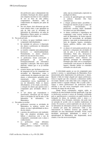 dos professores para o planejamento das
atividades; frustração dos alunos quando
uma máquina encontra-se sem condições
de uso na hora da aula prática,
computadores obsoletos, falta de
conhecimento da máquina por parte do
professor;
• dos seis alunos, dois afirmaram que não
veem relação entre o que aprendem na
sala de aula com as atividades do
laboratório de informática, em aulas de
Matemática. Outros quatro, ao contrário,
afirmaram que há relação, sim.
b) Na escola privada:
• os alunos, na quase totalidade, usam o
computador individualmente;
• há variedade de softwares à disposição
dos alunos e professores no laboratório
de informática;
• as reuniões conjuntas para planejamento
favorecem a interdisciplinaridade.
Normalmente, os alunos situam-se
dentro de uma mesma faixa etária;
• os professores foram convocados a
participarem de curso de
formaçãocontinuada em informática
integrada à educação. Não havia opção
diferente: tinham que ir ao já referido
laboratório;
• existem fatores que facilitam o processo
de integração do uso do computador nas
atividades de Matemática, como o
conhecimento da máquina por parte dos
alunos, a infraestrutura garantida como
manutenção dos equipamentos,
computadores novos, regularidade no
uso do laboratório. Entre os fatores
dificultadores, só foi citado, com ênfase,
a situação de alunos que querem usar o
computador para atividades alheias à
aula;
• os seis alunos que responderam o
questionário, afirmaram que há relação
entre as atividades de sala de aula e as do
laboratório de informática, em
Matemática.
c) Em ambas as escolas:
• professores associam as atividades de
Matemática às práticas sociais dos
alunos, ou seja, à aplicabilidade no dia-a-
dia dos alunos;
• a postura dos professores está mudando:
hoje, eles propõem atividades mais
lúdicas e prazerosas com o uso do
computador, construindo com o aluno o
conhecimento;
• os professores usam diferentes
linguagens – verbais, matemática,
gráfica, plástica e corporal – em suas
aulas, seja na comunicação, expressão ou
produção de idéias;
• as teorias de aprendizagem que sustenta
as práticas docentes têm base
construtivista;
• a relação professor-aluno possibilita a
formação de vínculos já que as aulas são
interativas, movimentadas, os
professores circulam muito atendendo
aos alunos em suas dificuldades;
• os alunos confirmam a importância do
computador como recurso auxiliar nas
aulas de Matemática, de forma especial,
quando há necessidade de atividades
práticas, o que pode ser demonstrado por
meio de imagens, lugares, estratégias,
figuras, gráficos, tabelas, entre outros
recursos;
• os alunos só veem pontos positivos de se
promover a integração das atividades de
sala de aula e as do laboratório de
informática. Entre eles, destacam-se:
estímulo à pesquisa; aquisição de mais
conhecimentos; maior interesse em
aprender; promoção de informações;
formação para lidar com as tecnologias;
comunicação com pessoas de diferentes
lugares; entender melhor os conteúdos
ensinados em sala de aula.
A efetividade quanto ao uso do computador para
auxiliar o ensino e a aprendizagem da Matemática ficou
demonstrada pelos depoimentos de professores e alunos.
Quanto à falta de tempo alegado por alguns professores,
torna-se urgente que eles comecem a administrar melhor
seu tempo. Quanto a não saber lidar com a máquina, esta
questão remete à seguinte reflexão: Não se pode ceder o
espaço a outros profissionais? Os professores devem
articular o uso das novas tecnologias como recurso e
extensão do espaço da sala de aula.
Diante dessas constatações, surgem, então, as
exigências de uma formação docente qualificada. Urge que
os professores acorram a cursos de formação continuada
para se aperfeiçoarem e assumirem seu papel histórico de
instigador de ideias, de mediador entre o aluno e o
conhecimento. Essa formação, entretanto, não pode mais
ser pensada de acordo com os modelos tradicionais de
ensino. Os recursos a serem explorados em sala de aula e
no laboratório de informativa devem ser de conhecimento
e domínio por parte dos professores. Cabe a eles
selecionarem os melhores recursos que poderão ser
utilizados em uma determinada atividade. Assim, estará
decidindo, priorizando, defendendo o ensino e a
aprendizagem da Matemática, não dispensando, nesse
cenário, o uso das novas tecnologias.
106 Letras/Language
FAZU em Revista, Uberaba, n. 6, p. 89-120, 2009.
 