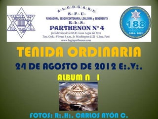TENIDA ORDINARIA
24 DE AGOSTO DE 2012 E:.V:.
          ALBUM N 1



   FOTOS: R:.H:. CARLOS AYÓN C.
 