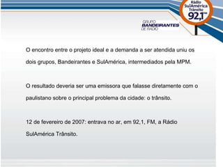 O encontro entre o projeto ideal e a demanda a ser atendida uniu os dois grupos, Bandeirantes e SulAmérica, intermediados pela MPM. O resultado deveria ser uma emissora que falasse diretamente com o paulistano sobre o principal problema da cidade: o trânsito. 12 de fevereiro de 2007: entrava no ar, em 92,1, FM, a Rádio SulAmérica Trânsito. 
